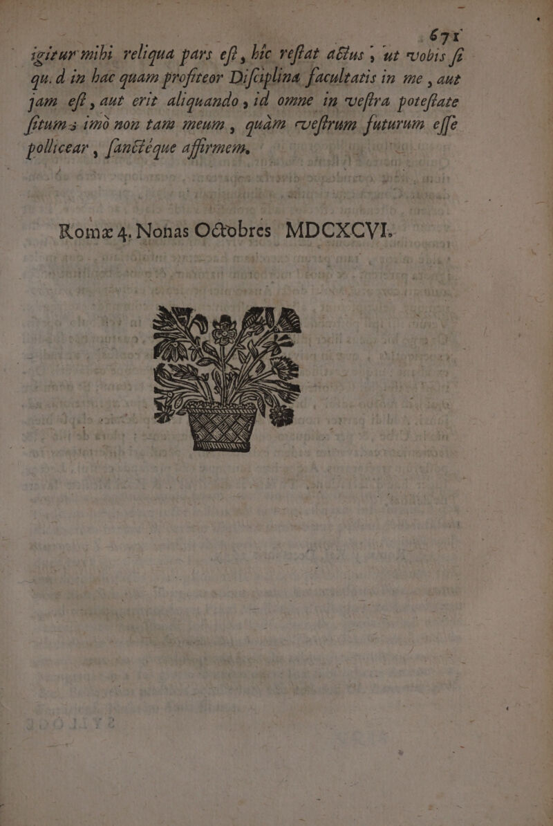 ; | 67r igi ur adm reliqua pars ef, » vefiat 2 P ; ut Vobis Vor | qu. d ia bac quam profiteor Difaplina Jacultatis i In He ,auz jam ef Aut ErIP aliquando id ommue im veftra poteftate fetum a iH1Ó HOIZ LAUR. HACUI. , quàm. redfrum futurum e[fe mee. , [antiéque affemen, CEEET Komz 4. Nonas O&amp;obres MDCXCVI. [ S