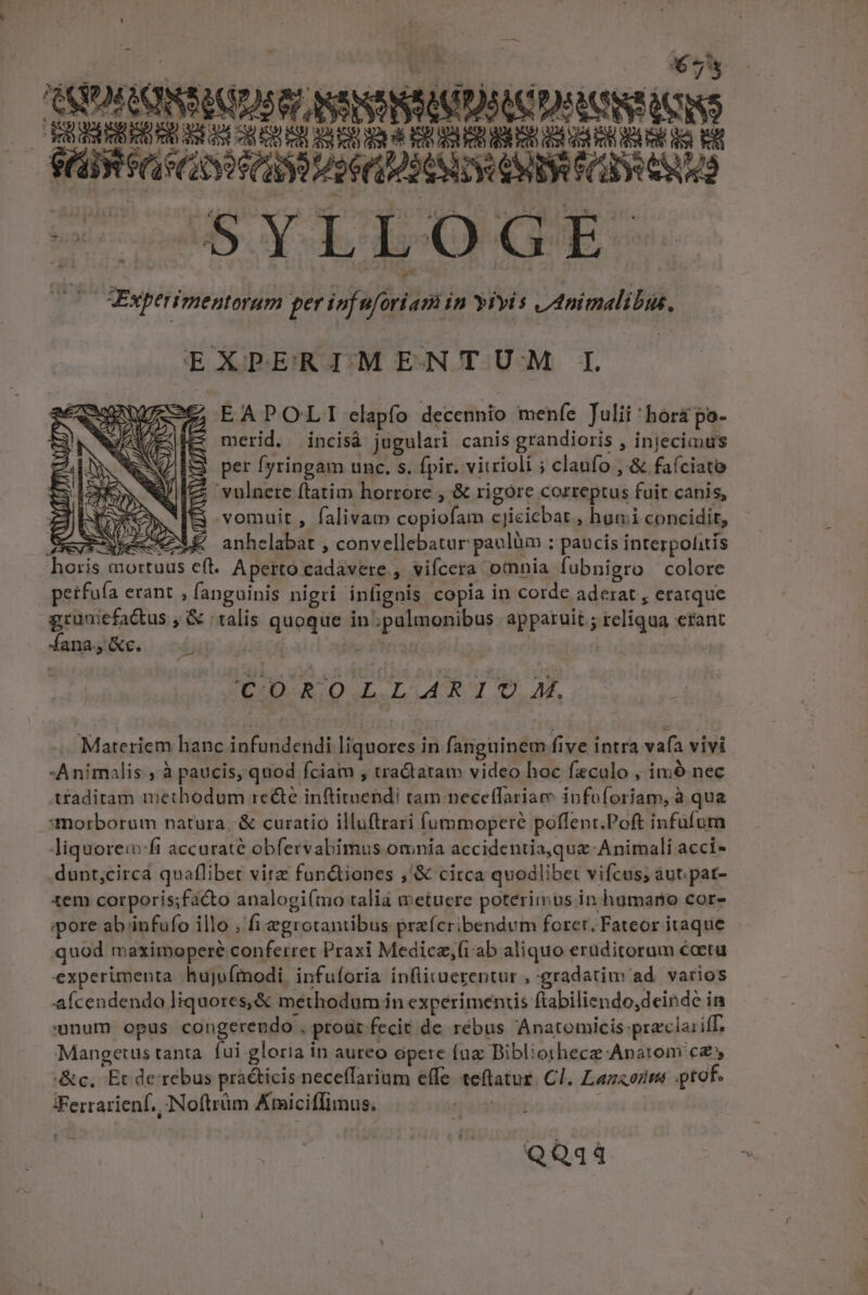 LI - * y OXFLONSAIUSG? NSNSRSAUDSITD RUSTICIS BEL S SLLLLEELICUPCDPLITPIDI TA SCR GRO C MOUSE CO O0 cos Y LEbgcE-. T3 Vxperimentorum per isfüfirieni in yiyis v animalibu, EXPERIMENTUM IL EAPOLI elapfo decennio menfe Julii 'hor&amp; po- merid. incisà jugulari canis grandioris , injecimus per [yringam unc, s. fpir. vitrioli ; claüfo , &amp; faíciato vulnere ftatim horrore , &amp; rigore correptus fuir canis, vomuit , falivam copiofam cjicicbat , humi concidit, anhelabat , convellebatur paulüm ; paucis interpolitis Aperto cadavere , vifcera omnia fubnigro colore petfuía erant , fanguinis nigri infignis copia in corde aderat , eratque gruniefa&amp;us , &amp; talis quoque in; palmonibus apparuit ; reliqua efant fana; &amp;c. 2 £M | : COROLLARIOU M. Materiem hanc infundendi liquores in fanguinem five intra vafa vivi Animalis à paucis, quod fciam , tra&amp;tatam video hoc feculo , imó nec traditam methodum rc&amp;é inftituendi tam necetfariam ipfoforiam, à qua «morborum natura, &amp; curatio illuftrari fummoperé poffent.Poft infufum liquore:vfi accuraté obfervabimus omnia accidentia,qua-Animali acci- dunt;circa quaflibet vire foné&amp;tiones ,'&amp; circa quodlibet vifcus; áut.pat- tem corporis;facto analogi(mo talia metuere poterimus in humano cor- ipore ab /infufo illo fi egrotantibus prefcribendum foret. Fateor itaque quod maximopere conferret Praxi Medicz,(iab aliquo eruditorum écetu experimenta hujufmodi. infuíoria inflituerentur , gradatim ad. varios afcendendo liquores,&amp; methodum in experiments ftabiliendo,deinde in onum opus congerendo , proür fecit de rébus Anatomicis praclariff. Mangetus tanta. fui gloria in aureo opere fuz Bibliorhece Apatom cz &amp;c, Et de rebus pràcticis neceffarium effe teflatur. Cl. Lazaozim tof. Ferrarienf., Noftrüm Ktniciffimus. ETT QQq44