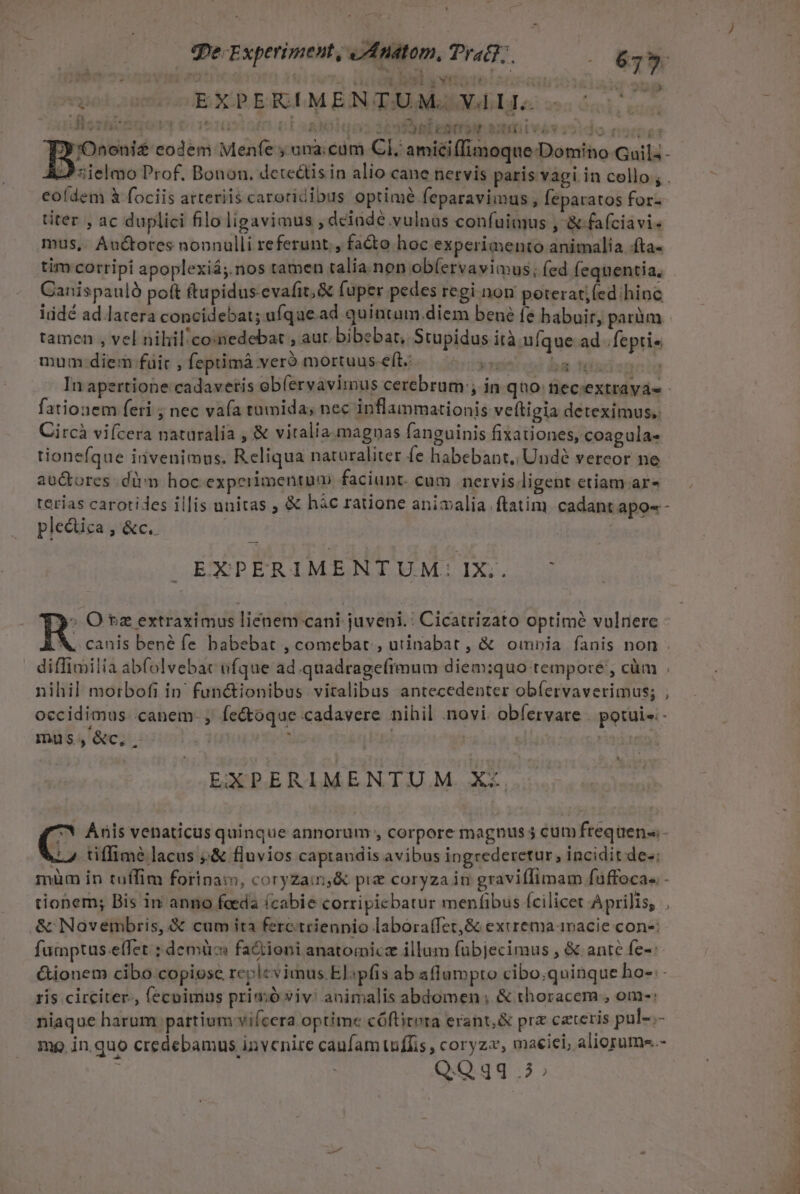 qe. Experiment, jJ Anatom, Trac; e 613 9 ^ * r * ! ] j Tu dd i lod rcu r GET Aq bs - EXPERLMENTUMJGQXdIJo «uu. 2559 DM EQSCTYN SHE LV S -, none codem Menfe y una cam CI, amici(imoque Domino Gail; - | L9 «ielmo Prof, Bonon, deteétis in alio cane nervis paris vagi in collo; . eofdem &amp; fociis atteriis caroridibus optimé feparavimus , [éparatos for- titer , ac duplici filo ligavimus , deinde vulnus confuimus , &amp;.faíciavis mus,. Auctores nonnulli referunt. , fa&amp;o hoc experimento animalia .fta- tim corripi apoplexiá;.nos tamen talia.non ob(ervayimus; (ed fequentia, Canispauló poft ftupidus-evafit; &amp; fuper pedes regi. non peteratjfed hinc iüdé ad latera concidebat; ufque.ad quintam.diem bené fe habuir, parüm | tamen , vel nihil/co:nedebat , aut, bibebat, Stupidus ità ufque ad .fepti« mum diem fuit , feptimáà veró mortuus-eft.: T ba tondspeg In apertione cadavetis ob(ervavimus cerebrum; in quo: neceextravas fationem feri ; nec vafa tumida; nec inflaimmationis veftigia deteximus.: Circà vifcera naturalia , &amp; vitalia. magnas fanguinis fixationes, coagula« tioneíque invenimus. Reliqua naturaliter fe habebant, Undé vereor ne auctores .dirm hoc experimentum faciunt. cum nervis ligent etiam ar» terias carotides illis unitas , &amp; hác ratione animalia. ftatim. cadant apo-- plectica , &amp;c. JM 1 EXPERIMENTUM:IX;,. ^ » O $e extraximus liénem:-cani juveni.: Cicatrizato optime vulnere À,. canis bené fe babebat , comebat , uiinabat , &amp; omoia fanis non . diffimilia abfolvebac ufque ad.quadragefimum diem:quo tempore , cüm . nihil morbofi in. functionibus viralibas antecedenter obíervaverimus; ; occidimus canem. , fe&amp;oque cadavere nihil novi. obfervare . potui - mus,«&amp;c,. i | Hm ra L EXPERIMENTU M. Xx C Anis venaticus quinque annorum , corpore magnus 5 cüm frequens. 7 tiffime lacus ;&amp; fluvios caprandis avibus ingrederetur, incidit de-: müm in tuífim forinam, coryzain,&amp; pie coryza in graviffimam fuffocas.- tionem; Bis in anno feeda í(cabie corripicbatur menfibus fcilicet Aprilis, , &amp; Navembris, &amp; cum ita ferctriennio labora(fet,&amp; exrremaanacie con-: fumptus.e(fet ; demüc fa&amp;ioni anatomic illum fuübjecimus , &amp; ante fe-: &amp;ionem cibo. copiose replevimus El:pfis ab aflumpto cibo.qninque ho- ris circiter. (ecoimus primó viv: animalis abdomen ; &amp; thoracern., om-: niaque harum pattium vifcera optime cóftitora erant,&amp; prz cateris pul-.- mp in quo credebamus invenire caufam tuiffis, coryzz, maeiei, aliopume.- Q.Qgq 5; 4 ICON TOTEM EU