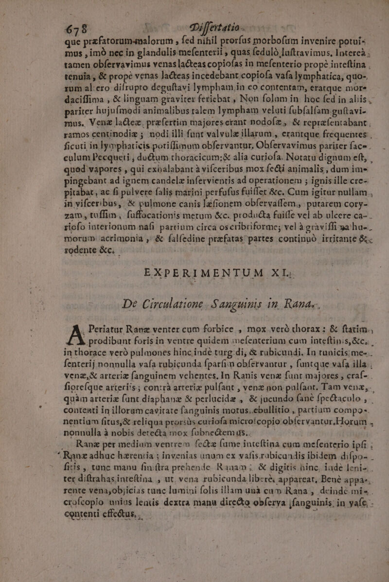  owe ue que prafatorum4nalorum » fed nihil prorfus morbofum invenire potui- mus , imÓ nec in glandulis mefenterii , quas fedulà laftravimus, latereà . tamen obfervavimus venaslacteas copiofas in mefenterio propé inteftina . tenuia , &amp; prope venas laéteas incedebant.copiofa vafa lymphatica, quo- rum al:ero difrupro deguftavi lympham in eo contentam, eratque more daciffima , &amp; linguam graviter fericbat , Non folam in. hoc fed in aliis, pariter hujufmodi animalibus ralem lympham veluti fubfalfam.gu(tavi- mus. Venz la&amp;tez, przfertim majorescrant podofíz, &amp; repra(entabant , ramos centinodiz ; nodi illi funt valvule illarum , eranrque frequebtes ficuti in lymphaticis potiffimum obfervantur, Obfervavimus pariterface. — . calum Pecqueti , du&amp;utm thoracicum;&amp; alia curiofa. Notatu dignum eft, . qued vapores , qui exhalabant à vifceribus mox fedi animalis, dum im- pingebant ad ignem candela infervientis ad operationem ; ignis ille cre-. pitabat, ac fi pulvere falis marini perfufus fuiffet &amp;c. Cum igitur nullam , in vifceribus, &amp; pulmone canis lzfionem obfervaífem., putarem cory- zam., tuffim, fuffocationis metum &amp;c. producta fuitfe vel ab ulcere ca- . riofo interionum nafi partium circa oscribriforme; vel à graviffi ga'ha- . morum acrimonia , &amp; falfedine prefatas partes continuó irritante &amp;. rodente &amp;c.. | EXPERIMENTUM XI. z De Circulatione ..Sauguimis 4n. Ranae. A Periatur Ranz venter cum forbice , mox veró thorax : &amp; ftatim. '&amp; prodibunt foris in ventre quidem :vefeaterium cum inteftinis &amp;c.. in thorace veró pulmones hinc inde turg:di; &amp; rubicundi. In tunicis;me- . fenterij nonnulla vafa rubicunda fpar(íim obíervantur , funtque vafa illa; venz,&amp; arteriz fanguinem vehentes, In Ranis vena funt majores , craf- fiorefque arterí's.; con:rà arteriz pulfaat , venz non pul(aat. Tam venz,.. quàm arteriz fant diaphanz &amp; perlucida , &amp; jucundo fané fpe&amp;taculo , | conteati in illoram cavitate fanguinis motus..ebullitio , partium compo. nentiqm fitus,&amp; reliqua prorsiüs curiofa micro!copio obíervantur.Horum 5 nonnulla à nobis detecta mox fubnectems.. : Ranz per medium ventrem fe&amp;tz (ume inteftina cum mefenterio ipfi ; fitis ,, tanc manu fini(tra prehende. Ranam ;. &amp; digitis hinc, iade leni. ter diftrahas inrefina , ut, vena rubicunda liber&amp; appareat, Bené appae,. rente vena,objicias tanc lumini folis illam unà cam Rana , dcinde mi . crofcopio unius leatis dextra manu directo obferva jfanguinis: in yafe - contenti cffe&amp;tus, ,