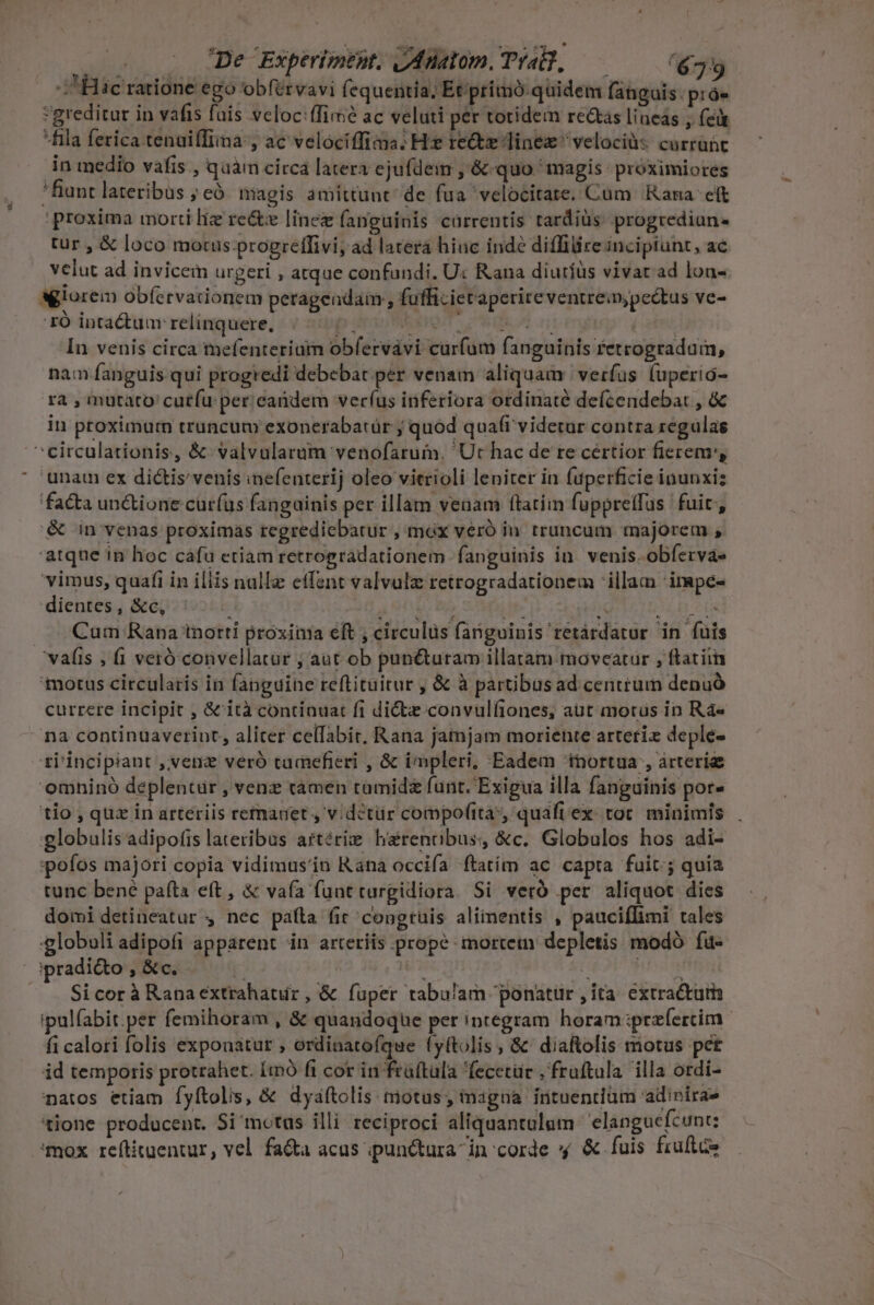 a - De Experimest. IAnatom. Trad, — — (6739 B ic ratione ego obfervavi fequentia, Et'primó quidem fanguis. próe greditur in vafis fais veloc:ffime ac veluti per totidem recs lineas , feit fila ferica tenaiffiima , ac velociffiaa: He recte Tinez ' velocià:: currant in medio vafis , quam circa latera ejufdem , &amp; quo magis próximiores 'fiunt lateribus ; e. nagis amittunt de fua velocitate. Cum Rama. et proxima morti liz recte linez fanguinis cürrentis tardiüs progrediun- tur , &amp; loco motus progrelflivi, ad latera hiuc inde diffilireincipiunt, ac velut ad invicem urgeri , atque confundi. U: Rana diutíüs vivat ad lon- Ó intactum relinquere, : mUHOIT - CONIRE | In venis circa tnefenteriutn obfervavi curfum fanguinis retrogradam, nam fanguis qui progredi debebat per venam aliquam verfus (uperio- ra , mutato cutíu per. candem veríus inferiora ordinaté defcendebat , &amp; in proximurn trancum exonerabatür ; quod quaft videtür contra regulas unam ex dictis'venis inefenterij oleo vitrioli leniter in fuperficie inunxiz facta un&amp;ione cur(us fanguinis per illam venam ftatiin fuppreffus fuit, &amp; in venas proximàs regrediebatur ,max veró in truncutn majorem , atque in hoc cafa etiam retrogradationem fanguinis in. venis. obfervae vimus, quafi in iliis nalle etfent valvulz retrogradationem illam 'impe- dientes, &amp;c, ' : LAT TA e SAULUe Cum Rana tnorti proxima eft ; circulus fanguinis retárdator in fuis motus circularis in fanguine reftituitur , &amp; à partibusad centrum denuó currere incipit , &amp;'ità continuat fi dicte convulfiones, aut motus in Rá« na continuaverint, aliter cellabit, Rana jatnjam moriente artetiz deple- ri'incipiant ,ivenz veró tumefieri , &amp; impleri, Eadem 'tnortua , árterige omhinó deplentür , venz tamen tamidz funt. Exigua illa fanguinis por» tio , quz in arteriis remanet , v.détür compofita, quaft ex. toc. minimis 'globulis adipofis lateribus aftérie harenobus, &amp;c. Globulos hos adi- :pofos majori copia vidimus'in Rana occifa ftatim ac capta fuit; quia tunc bené paíta eft, &amp; vafa funt turgidiora Si veró per aliquot dies domi detineatur , nec pafta fic congtüuis alimentis , pauciflimi tales :globoli adipofi apparent in arteriis prope mortetn depletis modó fu- Sicorà Ranaextrahatur, &amp; fuper tabulam ponatür , ita. extractuth ipul(abit per femihoram , &amp; quandoque per integram horam :prefercim- fi calori folis exponatur , ordinatofque fyftolis , &amp; diaftolis motus pet id temporis protrahet. Itn fi cor in früftula 'fecetür , fruftula illa otdi- natos etiam fyftolis, &amp; dyaftolis motus; inagna irtuentium adinirae 'tlone producent. Si mctuüs illi reciproci aliquantalum 'elanguefcunt; 'mox reftitaentur, vel fa&amp;a acus ipun&amp;tura in corde » &amp; fuis fruftce