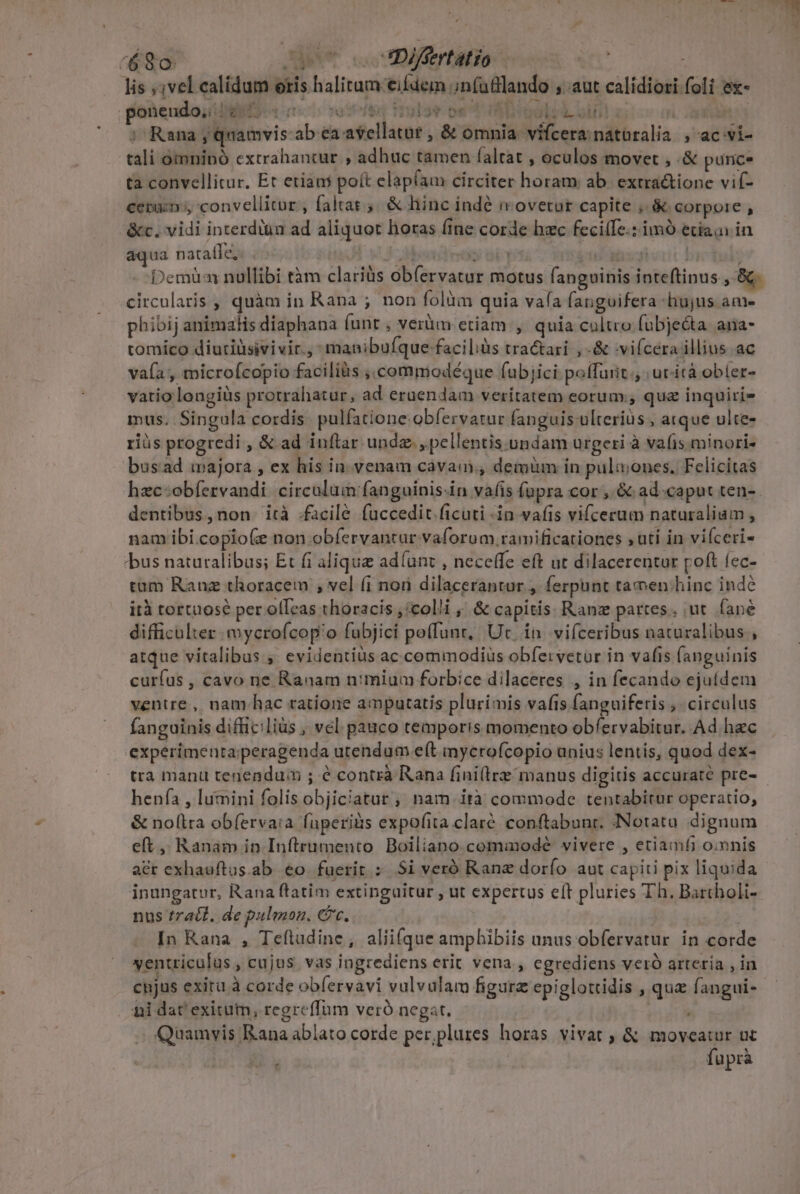 lis ;;vel ealidum otis halitum eifdem ;nfufllando ; aut calídiori foli ex- ponendo, «7. Un yo stie Tel r AG sal: PLU gro e ; Rana , quamvis-ab ea avellatur , &amp; omnia. vifcera naturalia , ac-vi- tali omninó excrahantur , adhuc tamen faltat , oculos movet , .&amp; punc* ta convellitur. Et etiani poít elapíam circiter horam ab. extractione vif- ceram, convellitur , faltat 5. &amp; hinc indé movetur capite , &amp; corpore , &amp;c. vidi interdiàn ad aliquot horas fine corde hzc feci(Te.: imó etiain in aqua natatfe,- . ! * i.i OUR FN MAY QU T [  circularis , quàm in Rana ; non folüm quia vafa fangoifera hujus ame phibij animalis diaphana funt , verüm etiam , quia cultro fubje&amp;ta ana- tomico diuriüsivivir., manibufque faciliàs tractari , -&amp; :vi(cera illius. ac vafa, microícopio faciliàs ,.commodéque fubjici poífurit., ucicà ober- vatiolongiüs protrahatur, ad eruendam veritatem eorum;; qua inquiri» mus. Singula cordis. pulfatione obfervatur fanguis ulterius , atque ulte- riüs progredi , &amp; ad inftar unde. , pellentis undam urgeri à vafis minori- bus:ad majora , ex his in-venam cava, demüm in pula;ones. Felicitas dentibus, non ità .facilé fuüccedit ficuti -in vafis vifcerum naturalium, nam ibi.copio(e non obíervantur vaforum ramificationes ,uti in vifceri- /bus naturalibus; Et fi alique adíunt , neceffe eft ut dilacerentur poft fec- tum Ranuz thoracem , vel (i non dilacerantur , ferpunt tamen:hinc indé ità tortuosé per olleas thoracis ,'colli ,' &amp; capitis. Ranz partes. ut. fané difficulter mycrofcop'o fubjici poffunt, Ut. in. vifceribus naturalibus, atque vitalibus ; evidentius ac.commodiuüs obfervetur in vafis fanguinis curfus , cavo ne Ranam n:mium forbice dilaceres , in fecando ejufdem ventre, nam hac ratione amputatis plurimis vafis fanguiferis , circulus fanguinis difficilius , vel pauco temporis momento obfervabitur. Ad hec experimenta;peragenda utendum e(t imycrofcopio unius lentis, quod dex- tra manu tenendum ; é contrà Rana fini(lre manus digitis accurate pre- henfa , lumini folis objiciatur , nam irà commode tentabitur operatio, &amp; nollra ob(ervaia fuüperiis expofita claré. conftabunt. INotata. dignum eft, Ranam in Inftrumento Boiliano. commodeé vivere , etiamfi o:mnis acr exhauftus.ab eco fuerit D Si veró Ranz dorfo aut capiti pix liquida inungatur, Rana ftatim extinguitur , ut expertus eft pluries Th. Bartholi- nus tract. de pulmon. Cc. | In Kana , Teftudine, aliifque amphibiis unus obfervatur in corde ventriculus cujus vas ingrediens erit vena , egrediens veró arteria , in cnjus exitu à corde obfervavi vulvulam figure epiglottidis , qua fangui- ni dat' exitum, regreffum veró negat. p m . Quamvis Rana ablato corde per,plures horas vivat ; &amp; moveatur uc | füprà