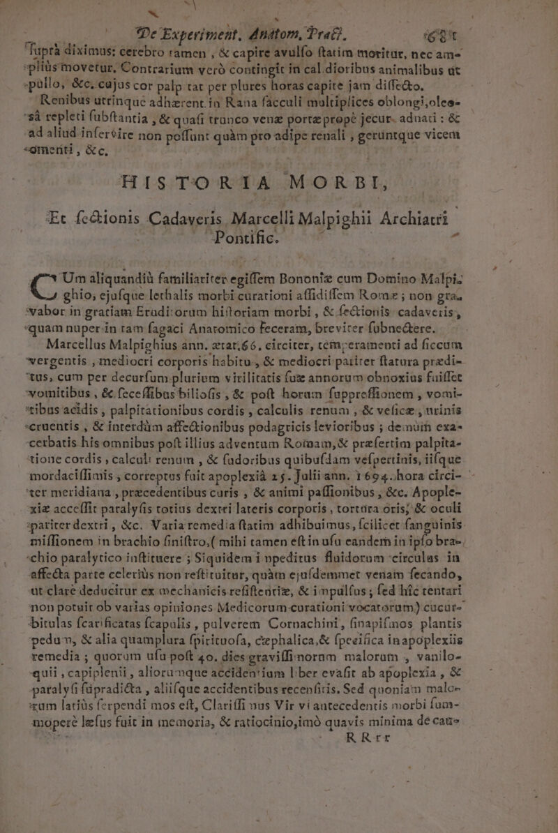 x / TO md e DMOE Experiment. d nátom, Prati, (Qt faprà diximus: cerebro ramen , &amp; capire avulío ftatim moritur, nec am^ »pliüs movetur. Contrarium veró contingit in cal.dioribus animalibus ut .pàllo, &amp;c. cajus cor palp tat per plures horas capite jam diffe&amp;o. Renibus utrinque adherent. in Rana facculi multiplices oblongi;oles- 'sà repleti fubftantia , &amp; quafi trunco venz portz prope jecur adoadi : &amp; ad aliud inferéire non poffunt quàm pro adipe reuali , gerüntque vicem «gmernt , &amp;c, ' HISTORIA MORBI, Et fe&amp;ionis CA E Marcelli Malpighii Aelia Pontific.- Y i C aliquandià familiatitev egiffem Bononiz cum Domino Malpi. ghio; ejufque lechalis morbi curationi affidiffem Romz ; non gra; :vabor in gratiam Eradi:orüm hiftoriam morbi , &amp; (e&amp;ionis. cadaveris, «quam nuper-in ram fagaci Anaromico feceram, breviter fübne&amp;ere. Marcellus Malpighius ann. ztat.66. circiter, témrerameoti ad ficcum 'vergentis , mediocri corporis habitu.) &amp; mediocri paiiter ftratura predi- 'tus, cum per decurfum plurium virilitatis fuz annorum obnoxius fuiffec vomitibus , &amp; feceffibus bilio(is , &amp; poft horam fuppreffionem , vomi- 'tibus acidis , palpitationibus cordis , calculis renum ,-&amp; veficz , urinis cruentis , &amp; interdüm affe&amp;ionibus podagricis levioribus ; demüim exa- 'cetbatis his omnibus poft illius adventum Rotam, &amp; przfertim palpita- tioue cordis , calculi renum , &amp; fadoribus quibufdam vefpertinis, ii(que mordaciffimis., correptus fait apoplexià 2 5. Julii ann. 1694.hora circi- - 'ter meridiana , precedentibus curis , &amp; animi paffionibus , &amp;c. Apople- xiz acceffit paraly(is totius dextri lateris corpotis , torttira oris; &amp; oculi ipariterdextri, &amp;c. Varia remedia ftatim adhibuimus, fcilicet fanguinis: miffionem in brachio finiftro,( mihi tamen eftin ufu eandem in ipfo bra-. chio paralytico inftituere 5 Siquidem 1 npeditus flaidorom -circulas in affe&amp;ta parte celeriüs non reftituitur, quàm ejuídemmet venam fecando, ut clare deducitur ex echanicis refifteürie, &amp; i mpul(us ; fed hic tentari non potuir ob varias opiniones Medicorum curationi vocatorum) cucur- |bitulas fcarificatas fcapalis , palverem. Cornachini, finapifinos plantis pedum, &amp; alia quamplura fpirituofa, cephalica,&amp; fpeeiíica inapoplexiis remedia ; quorum ufu poft 40. dies graviffinornm maloram , vanilo- «quii , capiplenii , aliorumque acciden'ium lber evafit ab apoplexia , &amp; pataly(i füpradicta , aliifque accidentibus recenfitis, Scd quoniam malc xam latiüs ferpendi mos eft, Clariffi nus Vir vi antecedentis morbi fum- moperé lefus fuit in memoria, &amp; ratiocinio,imó quavis minima dé cai» pu | BI T Xu: