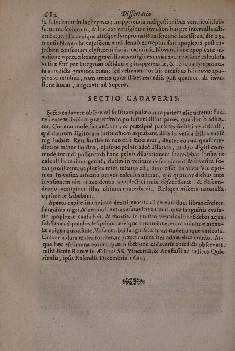 fa folvcbatur in laclirymas ; inappetentia,indige(lionibus ventriculi;fub.. fulta mufcalorum , &amp; levibus vettiginum invationibus per intervalla affi». cicbatur. His denique aliifque fymptomatis miferrime.laceffitus; die 2 9.. menfis Novenbris ej ofdem anni denuó correptus fuir apoplexiá poft in- jectum confuetum clyfterein horà. imatutiná, Novam hanc apoplexiz in-- vYalionem prece(lerant gravi [Iima.vertigines cum exaccrbatiane calculofa. vclicz f*ré per integrum o&amp;tiduum ; inappetentiz, &amp; rcliqua fymproma: ta auredicta graviora erant: fed vehementior his omnibus foi: nova apo-. plexi&amp; infultus ; nam irritis.quibuflibet.remediis poft quatuor. ab. inva« fione horas , migravit ad Superos. : M SECTIO; CADAVERTIS; Sec&amp;to cadavere obíervavi finiftram pulmonum partem aliquatenus flacs- cefcentem lividam pratertimin potleriori illius parte, qua dorfo adhz. ret, Cor erat inole.fua auctum , &amp; pracipué parietes finiftri ventriculi , qni duorum digitorum latítudinem zquabant.Bilis in vefica fellea.valdé. nigricabat: . Ren fin fter in naturali ftatu erat , dexter contra qua(i me- dictate minor finiftro , ejufque pelvis adeó dilatata , ut duo digiti com- mode intrudi poffent:ob hanc pelvis dilatationem fuccedebat forfan ut: calculi ià renibus geniti y ftatim in veficam defcenderent.&amp; e-vefica fo» 1as profilirent, ut pluries mihi teflatus ct , dum effet: in vivis Vir optie- mos. In vefica urinaria patvus calculus aderat , qui quatuor diebus ante: invafionem alti ii accidentis apoplectici inibi defcenderat , &amp; defcen- dendo ,vertigines. illas ultimas exacerbavit, Reliqua vifcera naturalia: optimé fe habebant. . ; | Aperto capite.in cavitate dextri ventriculi cerebri duas libras circiter - fanguinis nigri, &amp; gramofi.extravafatas invenimus quz fanguinis evafa. . tio apoplexiz caufa fuit, &amp;.mortis. In finiftto ventriculo re(idebat aqua: fabfláva ad pondus.fe(quiunciz.eique intermixtz.erant.minimz arenu- - lz exigiia quantitate. Vafa cercbri fanguifera erant undequaque varicofa,.. Univer(a dara mater fortiter,ac pracernataraliter adhzrebat ctanio, At . que bzc eftfamma coram quz.in fe&amp;ione cadaveris antedicti obfervare - mihi licuit Roma in ZEdibus SS. Vincentii, &amp; Anaftafii ad radices.Quis. rinalis, ipfis Kalendis Decembris 1624. . 99S Ges