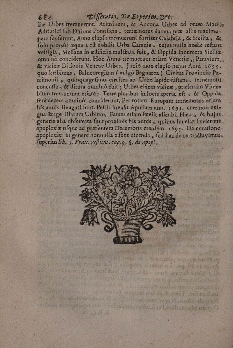 6T4 *DiJeratio, De Experim, eo; | liz Uibes tremuerunt.. Ariminum, &amp; Ancona Urbes ad oram Maris; Adriarici fab Ditione Pontificia , terrzemotus damna prz aliis maximo- pere feuferunt, Anno elapfo tremuerunt fortiter Calabria , &amp; Sicilia, &amp;: folo prorsus zqua:a eft nobilis. Utbs. Catania, cujus nulla hodie reftant veftigia ; Meffana in edificiis mul&amp;ata fuit , &amp; Oppida innumera Sicilie. .omnu nó conciderunt, Hoc Anno tremuerunt etiam Venetiz ,; Patavium;, &amp; vicinas Ditionis. Veneta: Urbes, Junio moz elapfo hujus Anni 1655. quo fcribimus , Balneoregiim ( vulgó Bagnarea ) Civitas Provinciz Pa- trimonii ,, quinquagefimo circiter ab Urbe lapide diftans, terremoru. concu(fa , &amp; diruta omnínó fuit ; Urbes eidem vicine , praefertim Vitere bium tremuerunt etiam :- Terra pluribus in locis aperta eft, &amp; Oppida feré decem omninó. conciderunt, Per totam Europam terremotus etiam his annis divagati funt. Peftis invafit Apuliam.ann, 1691. cum non exie- gua ftrage. illarum Urbium, Fames etiam fzviit alicubi, Hzc ;, &amp; hujus. generis alia obfervata funt proximis his annis ,' quibus funeftz fevierunt . apoplexiz ufque ad prefentem Decembris menfem 1695. De curatione- apoplexiz in genere nonnulla effent dicenda , fed hac de re tradiavimus: fuperius b. 1, Prax. reflitut. cap.9, $. de apop! BETIS