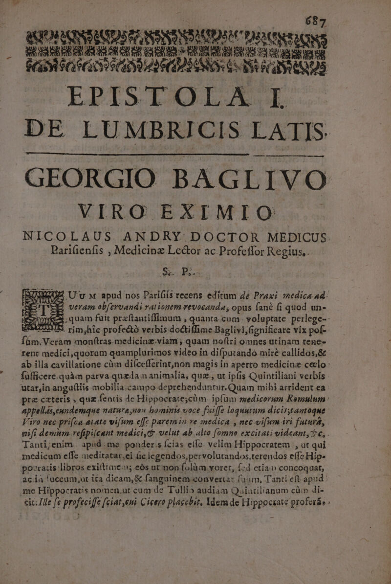 - À M EDNNICNINNSODL oes ^ Samir SADIPS CIS CI EROS EPISTOLAE I DE LUMBRICIS LAT ATIS GEORGIO BAGLIVO VIRO EXIMIO NICOLAUS. ANDRY DOCTOR MEDICUS: Parifienfis , Medicinz Lector ac Profetfor Regius,. S. PR. Z4 U'v M apud nos Parifiis recens editum de Praxi medica Ad- veram obfervandi rationem vevocanda, opus fané (i quod un- ;quam fuit praftantiffimum , quanta-cum- voluptate perlege-- ^5. rim,hic profe&amp;ó verbis doGtiffime Baglivi,(s ignificare vix pof-- Bos Veram monf(tras.medicinz.viam ; quam noflri omnes utinam tene- rent medici,quoram quamplurimos video in dif, putando miré callidos,&amp; ab illa cavillatione càm diícefferint,non magis in aperto medicine ceclo füfficere.quàm parva quz da n animalía, quz., ut ipfis Quintiliani verbis. utar;in angulis mobilia.campo deprehenduntur.Quam mihi arrident ea : pra cxteris , quz fenis de Hippocrate;cum. ipfum medicorum Romulum : appellis,eundemque maturaynon bominaá voce faiffe loquutum dicisyt amoque Varo. nec prifca.atate vifum. e[[; paremin ve sjnedica , nec. vifum iri | futura, ! nifi demum-vefipilcant medici, velut ab. alto Jis excitati videant, c, . Tanti;enim. apud: me ponder.s Ícias ello. velim Hippocratem , ut qui medicum effe ieditatur,ei üc icgendos,pervolutandos,terendos effe Hip» po-ratis libros exiftiae; eós ut mon fola. vorer, («d etia v concoquat,. aci 'uccum,ut ita dicam,&amp; fanguinem convertat aum, Tanti eft apud | me Hippocratis nomen,ut cum de Tullio audiam Q. aiacilianum cüm di- &amp;iv; Ile fe pfe fe fite Cicero prse. ldema de H: ppoctate proferáo