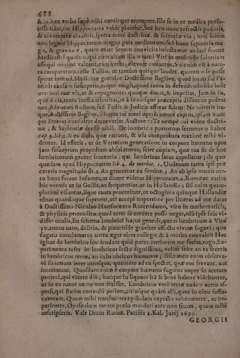 - -gra:ioni tug vis,ut.&amp; cepugnantes quoque ducat, &amp; impellat, Jam jn iis, .qui dcis,canta ineft authoritas,ut à te.tuifque preceptis dillentire pudeat nec. Advocati ftudium;fed Te(tis,&amp; Judicis affzras fidem: Ne voireris ita- :que,do&amp;i(Time B:sglive, (i hujus tui aurei operis amore captus,ipfum nunc per litteras confulere decreverim Auctore v;Tec nempe cui video do&amp;tri- nz , &amp; Sapientiz dec(fe-nihil. De lambricis paerorum fermonem habes «cap. 9.liba. X ea dicis, quz ratione, &amp; ufu comprobata maximé mihi vi- dentur. Id effecit , ut de Vermium generatione in corpore humano opus jam fufceptum propediem abfoluturus; fcire cupiam, qua tua fit de hoc lumbricorum genere fententia , qui. lambricus latus appellatur; de quo quzdam apud Hippocratem lib.4, de morbis, 1. 'Undenam tanta ipfi prz exteris magnitudo fit.2.Àn generetur ex femine. . An ab ipfo matris ute- ro huncferant Infantes;ut dicere videtur Hippocrates;a.Romzne rariot híc vermis ut in Gallia,an frequentior,ut in Hollandia ; ibi enim quam- plurimi vifuntur,iique tanta proceritate,ut octoginta quinque Hollandiz ulnas quandoque fuperent,uti accepi nuperrime per litteras ad me datas à Doctiffimo Nicolao Hartfoekero Roterodamo, viro in mathematicis, &amp; phyficis pererudito,quod certe fé credere poff* negat;nifiipfe (uis vi- differ oculis,En fchema lumbtici hujus generis,quem lumbricum à Viro 3 o.annos nato; delirio, &amp; pleuritide graviter affcQto vivum fagavi ; quo fugato conclamatus antea ger vires collegit,&amp; à morbo convaluit-Hoc igitur de lumbrico (en:iendam quid putes,certiorem me facias, rogo.Ex- perimenta refer. in luuibricos le&amp;tu digni(fima, velitn fcire an ea feceris: in lambricos terre, an in lumbiicos humanos ; difcrimen enim obferva- vi fummum inter utrofque, quantüm ad ca fpectat, qua eos fervant, aut interimunt, Quofdam enim é corpore humano fagatos nüper in acetum projeci;qui vixere dià ; hocque in liquore ità fe bené habere videbantur, utin eo natos nemo non dixiífer, Lumbricos veró terrz eodem aceto af- « sperftqui ftatim convult periere,cit'ufque quàm alij,quos in oleo fu caveram, Quam mihi tranfmittesepiftolam expecto vehementer , ac im- patienter, Opafculum meum prxlo mandari ante non finam, quàm mihi aefcripferis. Vale Decus Roma. Parifiis 2.Kal. Junij 1699. GEORGII