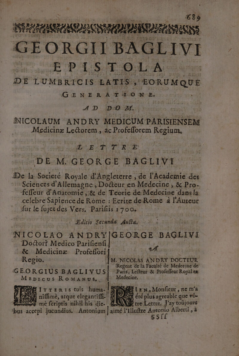 4 $6 NOXDSISDSASRSS Au E GE ORGII TR LIVI BbPI s E Fo) L Ac DE LUMBRICIS LATIS jj uS en GiNERATUONMEXE AD D-O M... SNICOLAUM ANDRY MEDICUM PÁRISIENSEM MESE Lectorem. à ac Profefforem Regium, bi coo MDRSUE: d T VP DE M. GEORGE BAGLIVI. 22e la Societé Royale d'üpglerere ; de l'Àcadeiuié des ' Sciences d'Allemagne , Do&amp;eur en Medecine ,.&amp; Pro- feffeur d' Adone ;&amp; de Teorie de Medecine dans la. celebre Sapience de Rome : Ecrite de Rome à l'Auteuc (fur le fujet des Vers, Parifiis 1700. Editio Secunda Autg. NICOLAO ANDRY GEORGE BAGLIVI Docort Medico Parifienfi. | | &amp; Medicinz Dei t e Regio. - | M. NICOLAS AN DRY DOCTEUR. (t 'Regent dela Facalté de Medecine de GEORGIUS BAGLIVUS] Pari, Le&amp;eut &amp; Profeffeur Royalen Mrpricus RoMaAmvus, 1d Medecine. * EITTERIS tois :«huma-. EY E NE: LE w.4 Monfieur , ne m'a qz niffimé, atque elegantiffi- g dd SG: été plus agreable que v&amp;- ETT mé fcriptis nihilhis die. | SX tre darte j'ay toüjoure bus es jucundius. Antoniam | imé l'illoftre Vr Alberti , à