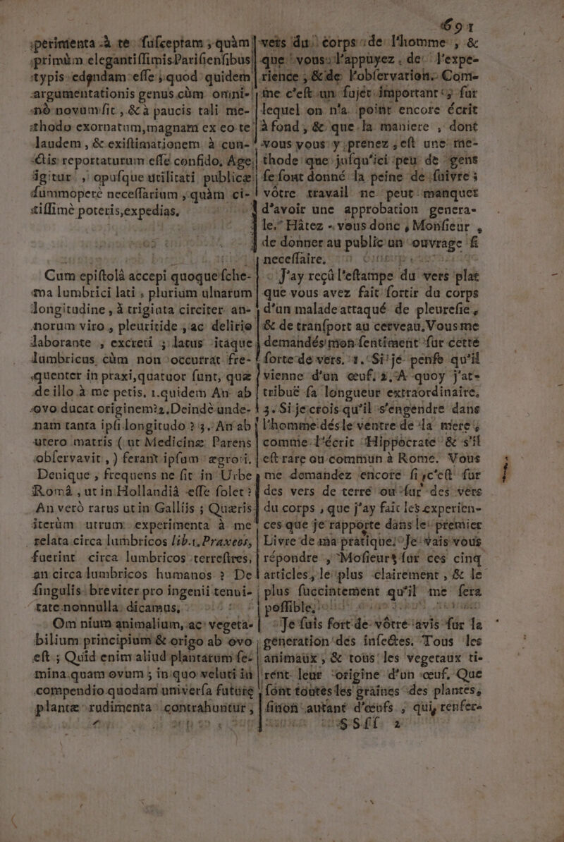 ! aperinienta à te. fufceptam quàm] vers dui €orps; de: l'homme: , &amp; gprimào elegantiffimisParifienfibus| que 'voussl'appuyez . de: l'expe- 'typis-edgndam effe quod: quidem | rience , &amp; de l'obfervatioin.- Com- argümentationis genus.cüm omini ine c'eft un. fujéc important: fur nó novum fit ,.&amp; à paucis tali mie- | lequel on n'a. point encore écrit shodo exornatum, magnam ex eo-te | à fond , &amp; que. la. maniere , dont laudem , &amp; exiftimationem. à cun- * vous yous: y ;prenez ; eft une me- :&amp;is reportaturum effe confido, Age;| thode: que juíqu'ici peu. de gens ágitur. ,' opufque urilitati. publice fefout donné la peine de fuivre 5 duümmoperé neceffarium ;quàm ci- vótre travail ne. peut. manquet stiflimé poteris,expedias. d'avoir une approbation genera- jqu | ] le. Hátez - veus done , Monfieur , ] 4e donner au pablic un ouvrage fi Ul dioses deib- bntt i94 neceffalre; 5r. obige vuoi qe Cum epiftolá accepi quoque fche- | « Jay regül'eftampe du vers plat 12 lumbrici lati ; plurium ulnarum | que vous avez fait fortir du corps longitudine , à trigiata circiter. an- j d'an maladeattaqué de pleurefie , forum viro , pleuritide ,ac delirio | &amp; de tranfport au cetveau, Vous me laborante , excreti latus itaque j demandés nion fentiment fur cette lumbricus càm non »occutrat. fre- F forte-de vers. 1. Si^ jé- penfe qu'il quenter in praxi,quaraor funt, que ( vienne d'un. ceuf; 2,:A quoy j'at- de illo.à me petis, i.quidem An ab | tribue fa longueur extraordinaire. :«9Yvo ducat originem?2.Deindé-unde- 1 3. Si jecrois qu'il s'engendre dans nam tanta ip(i longitudo ? 5. At ab | l'homme 'désle ventre de la. niere ; utero matris ( at Medicine. Parens | comuie- l'écrit «Hippocrate &amp; s'il obfervavit , ) ferait ipfam. gro:i. | etrare ou.commiun à Rome, Vous Denique , frequens ne fit in. Urbe , me demandez encore fi ,c'c(t. fur Romá ,utinHollandià efe folet?d des vers de terré ou-far des vers An vetó rarus utin Galliis ; Quzris] du corps , que j'ay faic les experien- jterüm. utrum. experimenta à me? ces que je ráppórte datis le: premier . relata circa lumbricos lib.1, Praxeos, | Livre de aa pratique; ^Je vais vous fuerint circa lumbricos .terreftres, | répondre , Mofieur$ far ces cinq. OQ... fingulis: breviter pro ingenii tenvi- | plus fuccintement qu'il me fera Om níutm animalium, ac: vegeta- ! ^ Te fuis fort-de: votre avis fur 1a bilium principium &amp; origo ab ovo generation dés infe&amp;es. Tous les eft. ; Quid enim aliud plantatum fe- | anima ; &amp; toüs: les vegeraux ti- mina.quam ovum ; inquo veluti iu | rént. eur. origine d'un «cuf, Que compendio quodam urivería future , fónt toutes les graines ^des plantes, plante rudimenta resp ri! bor -autant xpo ; qui, renfere Z6 WE di SU XA. UNES: 2777 T