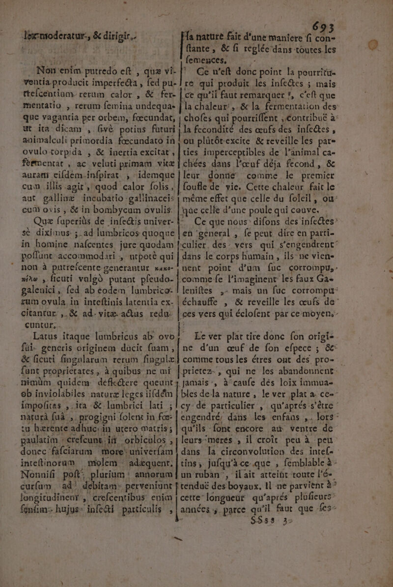 6935 Ta nature fait d'ane maniere fi d. flante, &amp; fi reglée'dans toutes les | VUE OE LUST | | femences, Pa Non enim. putredo eft , quz vi- l Ge u'eft donc point la pourritü- ventía.producit imperfecta , fed pu- | re qui produit les infe&amp;es ; mais tteícentiam. rerum calor , &amp; fer- .ce qu'il faut remarquer ?, c'eft que mentatio , rerum femina undequa- [la chaleur: ,.&amp; la. fermentation des que vagantia per orbem, foecundat, ! chofes qui pourtiffent ,.Contribué à: ut ita dicam , fivé potius futuri 1 la fecondité des oeufs des infc&amp;tes , animalcali primordia foecundato in | ou plütótexcite &amp; reveille les pat- ovulo torpida ,.&amp; inertia excitat , | ties impercepribles de l'animal Ca- feementat , ac veluti primam vitz | chées: dans l'ccuf déja fecond , &amp; auram eifdem.infpirat , idemque|leur donaüe comme le premier cum illis.agit , quod calor folis, | foufle de vie. Cette chaleur fait le aut galliaz | incubatio gallinacei: | méme effet que celle du foleil , ou: cud ois , &amp; in bombycum ovulis. | qàe celle d'une poule qui couve. Quz fuperiüs de infe&amp;bs univer- 1^. Ce que nous: difons des infectes: sé diximus: ;. ad lumbricos quoque len 'general , fe peut dire en parti- in homine. nafcentes. jure quodam [:culier. des: vers. qui. s'engendrent* poffunt: accommodari ,' ntpote qui ps le corps humain , ils; ne vien non à putreicente generantur w4e | nent point d'um fuc corrompu,. si^» , ficuti valgà putant pfeudo- |. comme fe l'imaginent: les faux Ga- galeuici , fed ab eodem lumbrico-!leniftes ,- mais un fuc corrompur rum ovula.in inteftinis latentia ex- citantur ,.&amp; ad. vite. actus redu. |. ces vers qui éclofent par ce moyen; cuntur, . E Latus itaque lambricus ab: ovo | lee ntoderatut-, &amp; dirigir. Le vet plat tite donc. fon origi- ne d'un «uf de íon efpece ; &amp; fui- generis originem dacit fuam , comme tous les étres ont des pro- &amp; ficuti fingnlarum rerum fingula. .nimüm quidem: défle&amp;ere fim | ics ', à^caufe dés loix immua- impofitas ,.ita -&amp; lumbrici lati ; paulatim : crefcunsiá | orbiculos :| leurs^meres. , il croit. peu à peu inteflinorum — molem « ad&amp;quent. | tins ;. jufqu'à.ce-.que , fémblable à - Nonnifi poft: plurium ' annorum un ruban ', ilait atteibt toute l'é-. curfum | ad debitam- perveniunt | tendué des boyaux. 1l ne parvient à? longitudineur , crefcentibus enim cettelongueüt qu'apiés plufieurs: fenfim: hujus: infe&amp;i particulis [années ,.parce qu'il faut que fes —Á