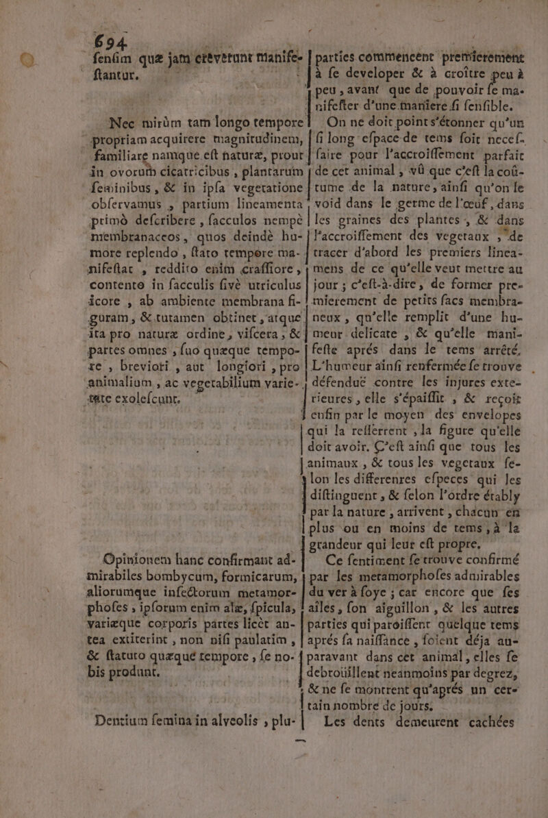 - deg qu&amp; jam et&amp;verunt nianife- | parties commencent premieremene ftantur. ET UH à fe developer &amp; à croitre peu à qpeusavant que de pouvoir E ma. r | nifefter d'une.tmaniere ffi fenfible. Nec mirüm tam longo tempore] | On ne doit points'étonner qu'un propriam acquirere magnitudinem, | (i long efpace de tems foit nccef- familiare namque e(t nature, prout | faire pour l'accroiffement. parfaic jn ovorutb cicatricibus , plántaruim | de cet animal , và que c'eft la coá- feminibus, &amp; in ipfa vegectióne | tume .de la nature, ainfi qu'on fe obfervamus , partium lineamenta , void dans le germe de l'eeuf , dans primó defcribere , facculos nempé | les graines des plantes , &amp; dans nrembranaceos, quos deindé hu-|l'accroiffement des vegetaux » de more replendo , (tato tempere ma- | tracer d'abord les premiers linea- nifeflat , reddito enim craffiore , ; mens de ce qu'elle veut mettre au contente in facculis fivé utricalus | jour ; c'eft-à-dire, de former pre- icore , ab ambiente membrana fi- ! tmierement de petits facs membra- guram, &amp; tutamen obtinet ,atque | neux , qu'elle remplit d'une hu- ita pro naturz ordine, vifcera, &amp; | meur delicate , &amp; qu'elle miani- partes omnes , fuo queque tempo- | fefte aprés. dans le tems arrété. re , breviori , aut longiori , pro | L'humeur ainfi renfermée fe trouve animalium , ac vegetabilium T: défendu&amp; contre les injures exte- * 4&amp;teexolefcunt. ^ | rieures , elle s'épaiffit , &amp; recoir » J enfin parle moyen. des envelopes qui la refferrent , la figure qu'elle doit avoir. C'eft ainfi que tous les animaux, &amp; tousles vegctaux fe- |; les diferenres efpeces qui les | ] diftinguent , &amp; felon l'ordre érably J par la nature ; arrivent , chacan en | plus «ou en moins de tems , à la . . ] grandeur qui leur eft propre. Opinionem hanc confirmant ad- | Ce fentiment fe trouve confirmé mirabiles bombycum, formicarum, | par. les metamorphofes adaiirables aliorumque infe&amp;orum metamor- [3s vera oye ;car encore que fes phofes ; ipforum enim alz, fpicula, ! ailes, fon aiguillon , &amp; les autres varigque corporis partes licet an- | parties qui paroiffent quelque tems tea extiterint , non nifi paulatim , | aprés fa naiffance , foicnt déja au- &amp; ftatuto quzqué tempore , fe no- | paravant. dans cet. animal, elles fe bis produnt. nti : |tsicintes ddl par degrez, : Lr 1 &amp; ne fe montrent qu'aprés un cer- | | y 1 tain nombre de jours. Dentium femina in alveolis ; plu- | Les dents demeurent cachées t