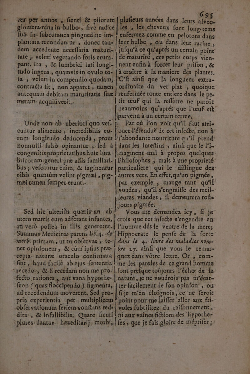 Tek per annos ,. ficuti! &amp; pilorum | plafieurs années dans. leurs (5d glomeramina in: bulbos, fivé radice | les , les cheveux font long.tems fuà- in- fubcutanea pinguedine im ; enfermez comme en pelotons dans: plancata reconduniur , donec tan- |lear bulbe , ou dans leuc racine , dem accedente neceffaria maturi- ! jufqu'à ce qu'aprés un certain point .tate y. veluti vegctando foris erum. | de maturité , ces petits corps vien. pant. Ita. , &amp; lumbrici lati longi- | nent enfin à forcer leur prifon , &amp; tudo ingens , quamvisiin ovulo to- | à croitre à la maniere des plantes, ta , veluti-in compendio quodam, |'C'ft ainfi que la longueur extra- contracta fit, non apparet, tanen: ordinaire du ver plat , quoique antequam debitam maturitatis fue | renfermée toute entiere dans le pe- meram: acqui(iverit,. | tit ccuf qui la re(ferre ne paroit : | neanmoins qu'aprés que l'oeuf. eft^ £l 154 .[iparvenua un certain terme, Unde notz- ab- uberiori quo vef- | Par oà l'on voit qu'il faut atri- cuntur alimeiito , incredibilis eo- [.buer l'étendue de cet infe&amp;e, non Y rum: longitudo. deducendà , prout l'j'abondante nourriture qu'il. prend: nonnulli: falsó opinantur , fed à|dansles inteftins , ainfi que fe l'i-- congenitis proprietatibus-huic lum . [-maginent -mal à: propos quelques: Bricorum generi prz aliis familiari- | Philofophes , mais à une proprieté- bus ; vefcantur enim, &amp; faginentur | particaliere/ qui le | díftingue des: cibis quantüm velint pigmai ; pig- | autres vers. En effet,qu'ua pigmée ,- meitameníempererunt.. |... |par exemple , mange tant qu'il ! :voudra; qu'il s'engrai(fe des meil-- - pleures. viandes, il-demeurera toü« jours pigmée. E d Sed hic;ulteriis quzris' an al Vous me demandez icy, fi je Utero matris eum adferant infantes, | crois que cet infe&amp;e s'engendre en: ati veró- poftea in illis generetur. ] l'homme désle ventre de la. mere;  Summus Medicinz parens liZ.4; «il Hippocrate le penfe de la forte: 1875. primam , ut ta obfervas ,. te-| daas le. 4. livre der maladies nom- net opinionem ,. &amp; cüm ipfius pre | /re 27. ainfi que vous le remare ^€epta- nature oraculo- confirmata | quez dans votre. lettre, Or. , com- fint , haud facilé ab ejus fententia me les: paroles de ce grand homme: ^szecedo:, &amp;.(i recedam non me pro- | (ont prefque toüjours l'écho: de la: -fecto rationes , aut vana hypothe- | nature, je ne veudroispas tn'écar- feon ( quas floccipendo.) figmenta, |ter facilement de fon opinion, ou ad recedendum moverent, Sed pro- | (i.je m'en. éloignois,.ce ne feroit pria experientia ' per . multiplicem * point pour me laiffer allec aux fri« obfervationum feriem:conftans red« | voles fübtilitez: du. raifonnement,- dita: , &amp; infallibilis;. Quare licuti | ai aux valnesfi&amp;ions des liypothe- - plares: dantur-- hereditarij. morbi; cs que je fais gloire de. méprifer ;-