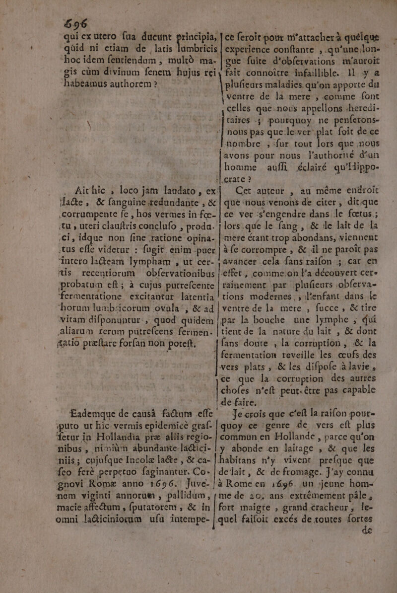 596 u^ | qui ex utero fua dueunt principia, | ce feroit pour ni'attacherà quélque qüid ni etiam de , latis lumbricis | experience conftante ,qu'unelon. | hoc idem fentiendum , multó ma. |gue fuite d'obfervations míauroit gis càm divinum fenem hujus rci, fait connoitre infallible. 1M. y a habeamus authorem ? | plufieurs maladies. qu'on apporte du ventre de la mere , comme font celles que.nous appellons .heredi- taires .4 ;pourquay. ne penferons- nous pas que.le-ver plat foit de ce nombre; fur tout lors que nous avons pour nous l'authorié d'un homme auffi éclairé qu'Hippo- .crate ? Cet anteur , au méme endroit que nous venons de citer, dit.que ce ver s'engendre dans le foetus ; lors.que le fang , &amp; le lait de 1a mere &amp;ant trop abondans, viennent Àfe corrompre , &amp; il ne paroit pas avancer.cela fans raifon ; car en :effet , comme.on l'a découvert cer* , Aithic ;, loco jam laudato , ex: dade, &amp; fanguine.redundante , &amp; .corrumpente fe , hos vermes in foe- tu , uteri clauftris conclufo , proda. ,ci, idque non fine ratione opina- .tus effe videtar : fugit. enim .puer intero la&amp;eam lympham , ut cer- is recentiorum obfervationibus probatum ef ; à cujus putrefcente | raínement par plufieurs .obferva- fermentatione excitantur latentia ' tions modernes, ; l'enfant dans lc horum luab:zicorum ovala', &amp; ad | ventre de la. mere , fucce , &amp; tire vitam difponuntur., quod quidem |par la bouche une lymphe , dvi Aliarum reram pütrefcens fermmen- | tient de la. nature du lait , &amp; dont atio preflare forfan non poteft, — |fans doute , la corruption , .&amp; la d. | fermentation reveille les .ccufs des vers plats , .&amp; les difpofe àlavie , ce que la corruption des autres chofes n'eft peut«étre pas capable j | | de faite. j Eademque de causà fa&amp;um effe' —Jecrois que c'eft la raifon pour- sputo ut hic vermis epidemicé graf- | quoy ce genre de vers eft plus ferar in Hollandia pra aliis M ig commun en Hollande , parce qu'on nibus, nimium abundante lactici- | y abopde en laitage , &amp; que les niis; cujufque Incolae lacte , &amp; ca- |. habitans n'y vivent prefque que feo fer&amp; perpetuo faginantur. Co- | delait, &amp; de fromage. J'ay connu gnovi Romz anno 1696. Juve-|à Rome en 1696. un jeune hom- nem viginti annorum , pallidum, ( me de 20. ans. extrémement pále, macie affectum , fputatorem , &amp; in | fort maigre , grand cracheur, le- omni la&amp;iciniozum ufu intempe- |.quel faifoit excés de toutes. fortes  . — ——— — — Ha anm o—————