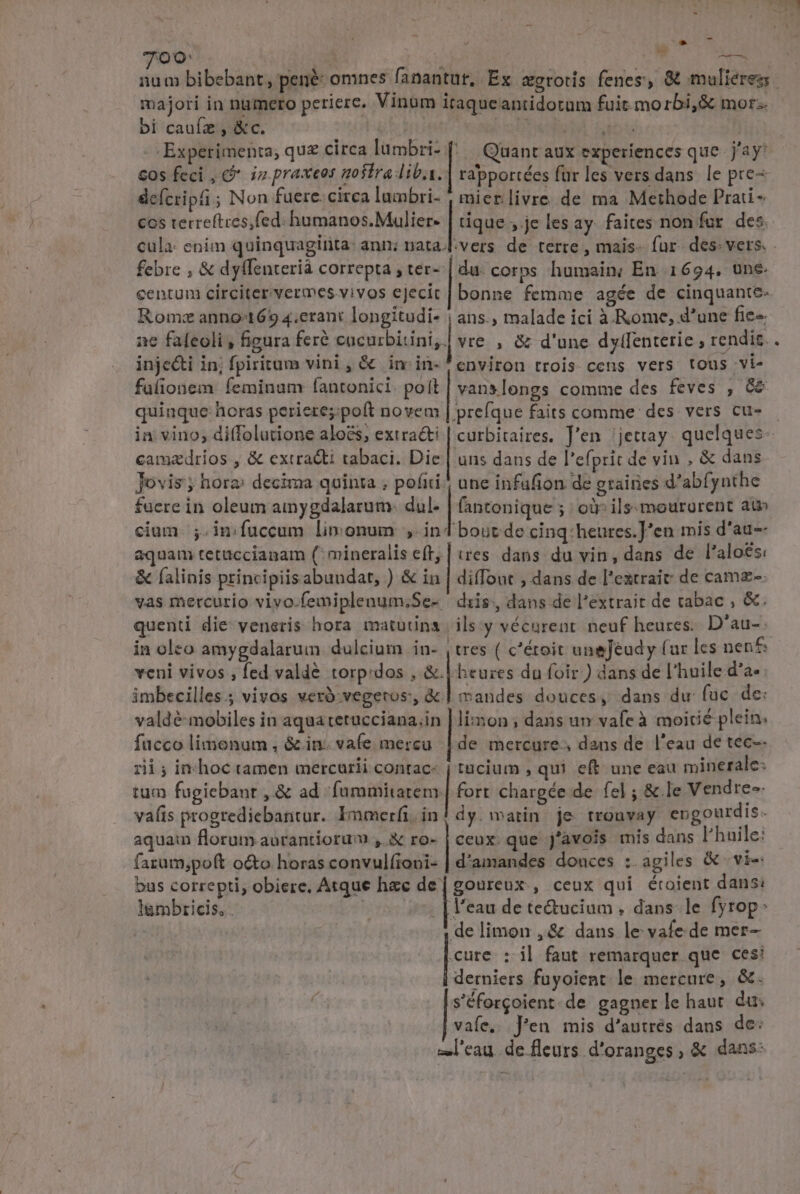 d ^ - e 700: NS AE. majori in numero periere. Vinum itaqueantidotum fuit.morbi,&amp; mor: bi cauíz , &amp;c. Cobdup tot Experimenta; qu£ circa lümbri- 1 Quant aux experiences que Jay cos feci , &amp;* iz praxeos gosiraliba. | rapportées fur les vers dans. le pre- deícripti ; Non fuere. circa lumbri- mier livre de ma Methode Prati - cos terreftces,fed: humanos. Mulier- | tique ; je les ay faites non far des. cula: enim quinquaginta: ann; nata. febre , &amp; dyffenterià correpta ; ter- | du. corps humain; En 1694. une. centuni circiter vermes vivos ejecit | bonne femme agée de cinquante- Rom«z anno-1659 4.erant longitudi- | ans., malade ici à Rome, d'une fie« ne faleoli , figura feré cacurbitini,| vre , &amp; d'une dylfentetie , rendis. injecti in; fpiritum vini, &amp; in-in- environ trois cens vers. tous vi- fulionem feminam fantonici. poít | vanslongs comme des feves , &amp;&amp; quinque horas perieres: poft novem | prefque faits comme des. vers cu- camzdrios , &amp; extracti tabaci. Die | uns dans de l'efprit de vin , &amp; dans Jovis; hora» decima quinta ; poáiti une infufion de graines d'abf, yuthe faere in oleum ainygdalarum.- dul. fantonique ; oir ils-mourgrent atn cium. ;. in fuccum limonum ind bout de cinq:heures.]'en mis d'au-- aquam tetuccianam (mineralis e(t, | tres dans du vin, dans de l'aloes; &amp; (alinis principiisabuudat, ) &amp; in | diffout , dans de l'extrait de camz-- vas mercurio vivo.femiplenum;Se- diis, dans de l'extrait de tabac ; &amp;. quenti die veneris hora matutina | ils y vécurent. neuf heures. D'au-- in olco amygdalarum dulcium in- , tres ( c'éroit uneJéudy (ur les nenf veni vivos , fed vald&amp; torp:dos , &amp;.| heures du foir.) dans de l'huile d'a- imbecilles.; vivos veró:vegetos:, &amp;.Í mandes douces, dans du fuc de: valdé-mobiles in aqua tetucciana,in | lion ; dans un vafe à moicié plein: fucco limonum , &amp;.in. vafe mercu | de mercure, dans de l'eau de tec-- rii; inc hoc tamen mercurii contac- | tucium , qui eft une eau minerale: tum fugiebant , &amp; ad fummitarem.| fort chargée de fel ; &amp; le Vendres- vaíis progrediebantur. Immerfi.in! dy. watin je tronvay engourdis. aquam florum aurantioru , &amp; ro- | ceux. que j'avois mis dans l'huile: farum;poft o&amp;to horas convulfioni- | d'amandes douces :. agiles &amp; vi-: bus correpti, obiere, Atque hzc si goureux., ceux qui éroient dans: i lgmbricis, . l'eau de te&amp;ucium , dans. le fyrop: delimon ,&amp; dans le vafe.de mer- cure : i| faut remarquer que ces: derniers fuyoient le mercure, &amp;. s'éforgoient.de gagner le haut. du: | vafe, Jen mis d'autrés dans de: 3 s»l'eau. de fleurs. d'oranges, &amp; dans: