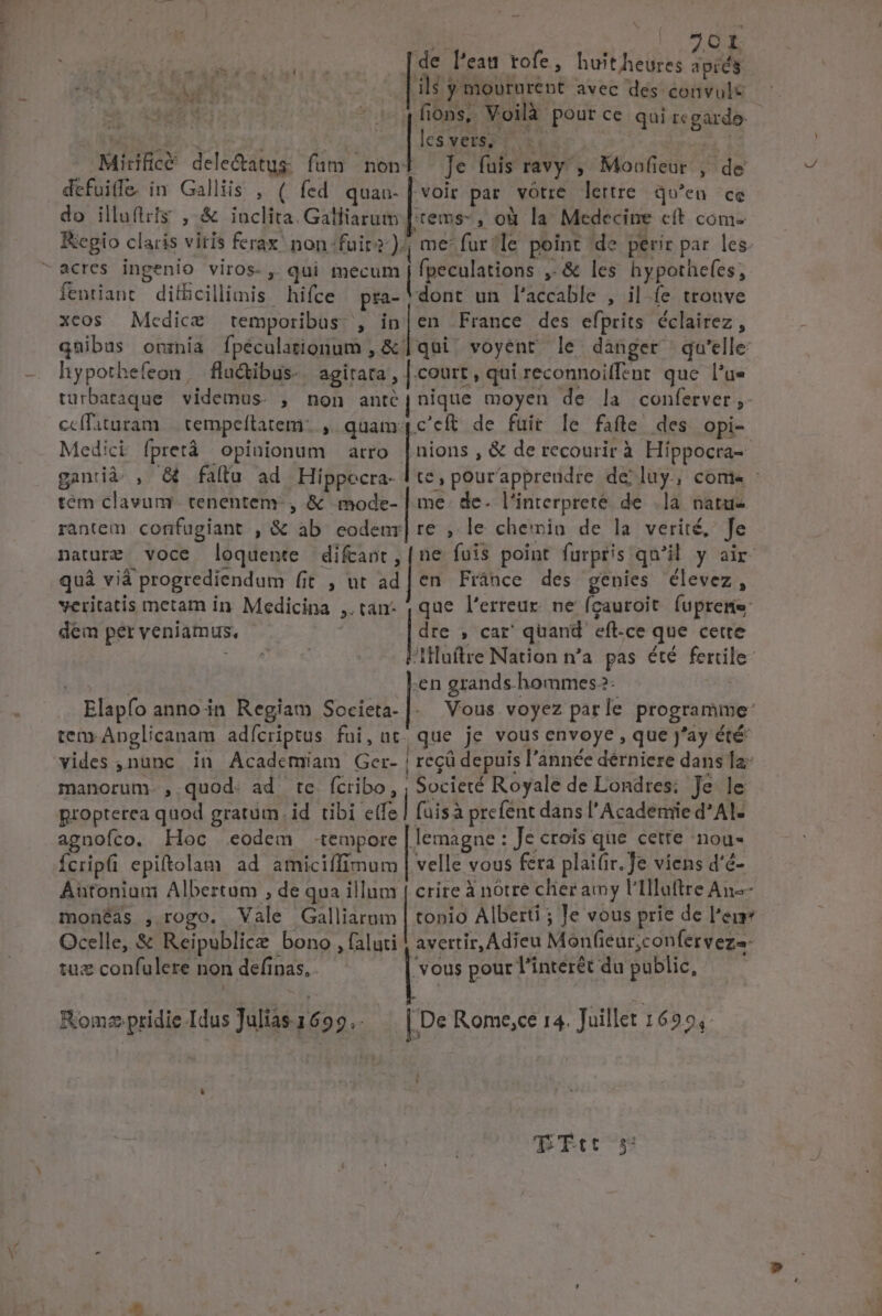 TUS TU No «s « osssssess ss [de Feat tofe, huitheures apis B SOWE il$ y moururent avec des convulc ope Wi * c 4fions, Voilà pour ce qui regarde. 155769 8 Nn preme | Mirific&amp; dele&amp;atus fum noni Je fuis ravy', Moaufieur , de defuife. in Galliis , ( fed quau-|voir par vótre lettre. qu'en ce do illuftiis ,.&amp; inclita. Galliarum [:tems- , od la Medecine cft com- Kegio claris vitis ferax. non:fuir-).; me: fur?le point de perir par les. fentiant diíficillimis hifce pra- dont un l'accable , il íe tronve xcos Medice temporibus. , in|en France des efprits écclairez , qnibus onznia Ífpéculationum , &amp; | qui^ voyent le danger qu'elle: hypothefeon, fluctibus-. agirata, | court, qui reconnoifftnt. que l'u- turbataque videmus. , non ante | nique moyen de la conferver;- nions , &amp; de recourir à Híppocra- té, pourappreudre de luy, come : Medici fpretà opinionum — atro ganià. , &amp; fallu ad Hippecra- tem clavum. tenentem-, &amp; mode- | me. de. l'interpreté de |]a natu- rantem confugiant , &amp; ab eodenr| re , le chemin de la verité, fe nature voce loquente rad fuis point furpris qu'il y air quà viá progrediendum (it , ut ad|en Fránce des genies élevez, veritatis metam in Medicina ,.tan- 4 que l'erreur. ne fgauroit fupreme dem per veniamus, |i , car quand eft-ce que cette : Hluftre Nation n'a pas été ferrile- ae Len grands.hommes2- | Elapfo annoin Regiam Societa-|. Vous voyez parle programime: tem-Anglicanam adícriptus fui, ut. que je vous envoye , que J'ay été vides ,nunc in Academiam Ger- | recü depuis l'année dérniere dans la: manorum. , quod: ad te fcribo, ; Societé Royale de Londres: Je le propterea quod gratum. id tibi ete] faisà prefent dans l'Acadenrie d* Al- agnofíco. Hoc eodem tempore | lemagne : Je crois que cette nou- Ícripfi epiftolam ad amiciffimum | velle vous fera plaifir. Je viens d'é- Aütonium Albertum , de qua illum | crire à nótré cher amy 'Iluftre An-- monéas , rogo. Vale Galliarum | tonio Alberti ; le vous prie de l'en Ocelle, &amp; Reipublice bono , (aluti | avertir, Adieu Monfieur,confervezs- tuz confulere non definas, . [2 pour l'interét du public, e KomzpridieIdus]ulias1699.. |.De Rome,ce 14. Juillet 1695, » TTC S