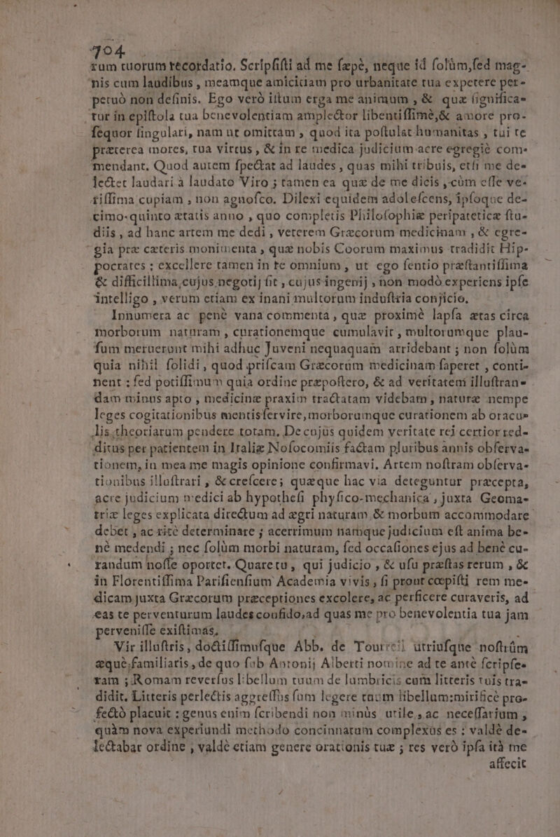 ^O AME | ! : eoe recordatio. Scripfifti ad me fzpé, neque id folüm,fed mag- nis cum laudibus , meamque amicitiam pro urbanitate tua expetere per- petuo non definis. Ego veró itum erga me animum , &amp; qua (iguifica- tur in epiftola tua benevolentiam ample&amp;tor libentiffimé,&amp; amore pro- fequor fingulari, nam ut omittam » quod ita poftulat humanitas , tui te praterea mores, tua virus , &amp; In re medica judicium acre egregió com- - mendant. Quod aurem fpe&amp;tat ad laudes , quas mihi tribuis, etfi me de- Je&amp;et laudari à laudato Viro ; tamen ea qux de me dicis ,-càm e(Te ve- £iffima cupiam , non agnofco. Dilexi equidem adolefcens, ipfoque de- «cimo-quinto etatis anno , quo completis Philofophig peripatetice ftu- diis , ad hanc artem me dedi , veterem Grecorum medicinam , &amp; cgre- * gia prz cateris monimenta , quz nobis Coorum maximus tradidit Hip- pocrates : excellere tamen in te omnium , ut cgo fentio praftantiffima &amp; difficillima;cujus negoti] fit , cujusingenij ; hon modó experiens ipfe intelligo , verum etiam ex inani multorum induftria conjicio. Innumera ac pené vana commenta, que proximé lapfa &amp;tas circa morborum naturam , curationemque cumulavir , multoramque plau- fum merueront mihi adhuc Juveni nequaquam arridebant ; non folüm quia nihil folidi, quod prifcam Grecorum medicinam faperet , conti- nent ; fed potiffimum quia ordine prepoftero, &amp; ad veritateni illuftran- dam minus apto , medicinz praxim tractatam videbam , nature nempe leges cogitationibus mentisfervire,morboramque curationem ab oracu» lis;theoriarum peudere totam, De cojus quidem veritate rei certior zed- dixus per patientem ín Italie Nofocomiis fa&amp;am pluribus annis obferva- tionem, iu mea me magis opinione confirmavi, Artem noftram obí(erva- tionibus illoftrari , &amp; creícere ; quaque hac via deteguntur praecepta, acre judicium tvedici ab hypothefi phyfico-mechanica ; juxta Geoma- trix leges explicata diredum ad egri naturam, &amp; morbum accommodare dcbet , ac rité determinare j acerrimum narbque judicium eft anima be- né medendi ; nec folüm morbi naturam, fed occafiones ejus ad bené cu- randum nofíe oportet. Quaretu , qui judicio , &amp; ufu praftas rerum , &amp; in Florentiffima Parifienfium Academia vivis, fi prout coepit rem me- dicam Juxta Grecorum precepriones excolere; ac perficere curaveris, ad as te perventurum laudes coufido;ad quas me pro benevolentia tua jam perveniffe exiftimás, — g : Vir illuftris, do&amp;i(fimufque Abb. de Tour:&amp;] utriufque noftiüm eque ;familiaris , de quo fib Abtonij Alberti nomine ad te anté fcripfe- ram ;:Romam reveríus libellum tuum de lumbiicis cum litteris tuis tra- didit. Litteris perlectis agpre(fos fum legere enum libellum:mirifice pro- fe&amp;ó placuit : genus enim fcribendi non minüàs urile,ac nece(farium ; quàm nova experiundi methodo concinnatum complexus es : valdé de- le&amp;abat ordine , valdé etíam geuere orationis tuz ; res veró ipfa ità me | affecit