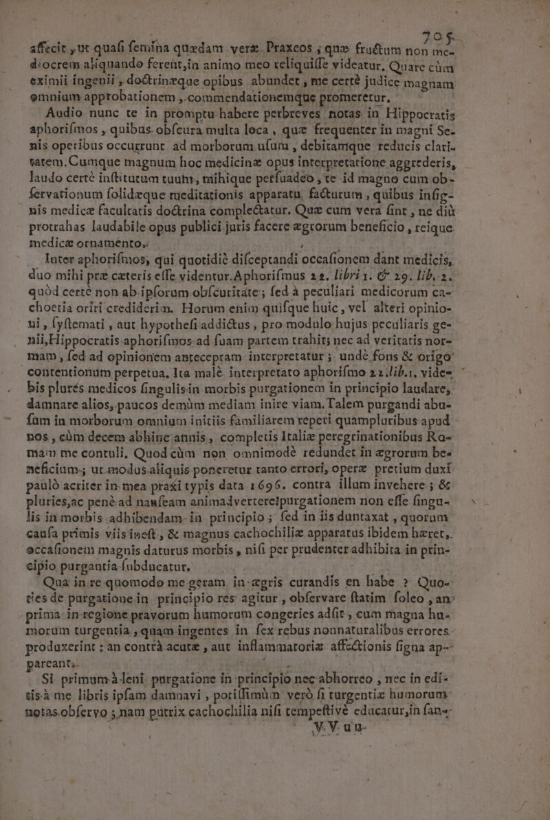 affecit , ut quafi femina quedam. verge. Praxeos ; quz fruftum non mc-— diocrem aliquando fereüt,in animo meo reliquiffe videatar, Quare cài eximii íngenii , do&amp;trinzque opibus abundet , me certé judice magnam omniam apptobationem ,.commendationemque promeretur, - ! Audio nunc te in promptu habere perbreves notas in Hippocratis aphoriímos , quibus. obfcura multa loca, quz frequenter in magní Se- nis operibus occurrunt. ad morborum u(um , debitamque reducis clari. satem, Cumque magnum hoc medicinz opus interpretatione aggrederis, laudo certe inftitutum tuutu, mihique petfuadeo , te id magno cum ob- fervationum folidzque nieditationis apparatu, facturum , quibus infic- nis medicz facultatis doGrina complectatur. Quz cum vera fint , ne dià protrahas laudabile opus publici juris facere egrorum beneficio , reique medicae ornamento. jb: ; later aphorifmos, qui quotidié difceptandi occafionem dant medicis, duo mihi prz cateris effe videntur. Aphorifmus 22. libri 1. &amp; 29. lib. 2. quód certé non ab ipforum obfcuritate; fed à peculiari medicorum ca- choetia oriri crediderim. Horum enim quifque huic , vel alteri opinio- ui , yftemati , aut hypothefiaddi&amp;us , pro modulo hujus peculiaris ge- nii,Hippocratis-aphorifmos:ad fuam partem trahit; nec ad veritatis nor- mat , fed ad opinionem antecepram. interpretatur ;. unde fons &amp; origo contentionum perpetua, Ita malé. interpretato aphorifmo 22.lij.:, vides ' bis plurés medicos fingulisin. morbis purgationem in principio laudare, damnare alios, paucos demüm mediam inire viam.Talem purgandi abu- fam in morborum omnium initiis familiarem reperi quampluribus apud - nos , càm decem abhinc annis , completis Italiz peregrinationibus Ra- man me contuli, Quod cüm non omnimodé redandet in egrorum bc. neficium-; ur.modus aliquis poneretur tanto errori, opere pretium duxi: pauló acriter in: mea pra&amp;i typis data 1695. contra. illum invehere ; &amp;&amp; pluries,ac pené ad naufeam animadverteretpurgationem non effe fingu- lis in morbis adhibendam. in principio ; fed in iis duntaxat , quorum caufa primis viisine(t , &amp; magnus cachochiliz apparatus ibidem hzret,. eccafionem magnis daturus morbis , ni(i per prudenter adhibita in ptin- cipio purgautia-(ubducatur. e Qua in re quomodo me geram. in:zgris curandis en habe » Quo-- Desde purgatione in. principio res agitur , obfervare ftatim foleo , an: prima in-regione pravorum humorum congeries adfit , cum magna hu- morum turgentia , quam ingentes in fex rebus nonnaturalibus errores. produxerint ; an contrà acute , aut. inflammatoriz affz&amp;tionis figna ap-- arcant;. à M ! Si primum leni. purgatione in principio nec abhorreo , nec in edi- tisàme libris ipfam damnavi ; potiffimum veró fi turgentiz humorum: notas obfervo ;.nam pütrix cachochilia nift tempeftivé educarur;in fans- | VV. uu-