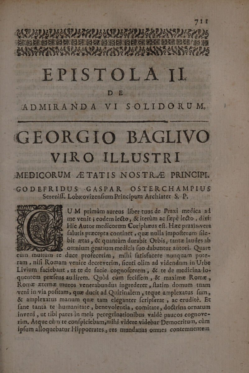 ADJDIDESSDURDRMDNADTRDSSDr tS Ecos ribs AASSPRCRSDcABQNUD ICI USURIS UNIS (108 EPISIELIA Ik Die à ADMIRANDA XXI SOLIDORUM. GEORGIO BAGLIVO MIRQ ILLUSTRI 3MEDICORUM E TAT IS NOSTRAE PRINCIPI. -«GODEFRIDUS: .GGASPAR OSTERCHAMPIUS Serepif Lobxovizenfi ium Principum Archiater S; P. M Lic Autor medicorum Coripheus eft. Hac praxisvvera 3 falutis precepta continet , quz nulla impofterum (ile- NP bit atas, &amp; quantüm durabit Orbis, rantz laudes ab JS omnium gentium medicis fuo dabuntur aütori. Quare cüm malrüm-te duce .profecerim, mihi fatisfacete nunquam pote- ram , nifi Romam venire decreverim, ficuti olim ad videndum in Urbe Livium faciebant , ut te de. facie. cognofcerem , &amp; te de medicina-lo- quenrem przfens audirem. Quód cüm feciffem ,.&amp; maxime Romz , Romz zternz muros. venerabundus ingrederer , ftatim. domum tuam veni invia pofitam; quz ducit ad Quirinalem , teque amplexatus fum, &amp; amplexatus manum quz tam eleganter fcripferat , acerüdité, Et fane tanta te humanitate , benevolentia , comitate , do&amp;rina ornatum inveni , ut tibi pares.in meis percgrinationibus Vald? paucos cognove- rim, Átque cüm te confpiciebam;mihi videre videbar Democritum, cüm ip(uin alloquebatar Hippocrates. res mundanas omnes contemnentera