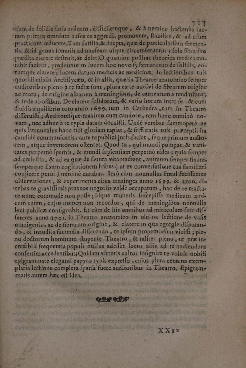 13 :tàm primus omnium aufus es aggredi, promovere, ftabilire ,&amp; ad ufum peacticum reducere.Tam futilia.&amp;.-inepta, quz de particularibus fermen- tis, &amp;id genus fomniis ad nauíeam ufque circumferuntur ; fola fibza fao praedita elarere deftruit,ac delet.O quanuim potthac theorica nícdica mu- 'tabit faciei , prodeunte in lucemhoc novo fyftematetuo dz folidis, eo- rumque elarere; lucem daturo medicis ac medicinz, In lectionibus tuis «quotidianisin Archilyczo, &amp; in aliis, qui&amp;'in Theatre:anatomico femper auditoribus pleno à te fa&amp;z funt , plura ex te audivi de fibrarum origine c motu; de origine albarum à meningibus, de carmearum à tendinibus; :&amp; indé ab offibus. De elatere folidorum,-&amp; vario horum inter fe , &amp; cum ifluidis equilibrio toto anno 1629. tum. in Cathedra ,tum in Theatro -differuifti ;:Auditoreíque- maximo cum candore , rem. hanc omninó no- vam , nec adhuc à te typis datam docuifti, Undé verebar. fummoperé ne «quis latrunenlus hanc tibi gloriam rapiat , &amp; fuffuratis tuis. praeceptis ta -candidé communicatis; ante te publici juris faciat , feque primum aucto em , atqae inventorem o(tentet, Quod tu ; qui mundi pompas, &amp; vani- 'tates perpetaó fpernis , &amp; mundi fapientiam perpetuo rides ; quia femper :ad cocleftia , &amp; ad ea qua de feature vita tractant , animum femper fixum, femperque fixam cogitationem habes ( ut ex conver(atione tua familiari conjicere potui ) minime curabas. Imó.cüm nonnullas fimul feci(femus -Obfervationes , &amp; experimenta circa meninges anno 1699..&amp; 1700. di- qe nunc commode non poffe ; idque muneris fufcepiffe medicum ami- laci pablice confignabit, Et cám de his omoibus ad miraculum fere dif- fereres. anno 1791. in Theatro anatomico in ultima. lectione de vafis 'emnigenis , ac de fibrarum origine , &amp; clatere in qua egregie difputane do, &amp; inaudita facundia difTerendo , te ipfum propemodü.n vicifti ; ple« no doctorum hominum -ftupente | Theatro , &amp; taliter pleno, ut. prz in- credibili frequentia populi. nullus adeffet. locus. aliis. ad .te audiendum «confertim accedentibus; Quidam virtutis cultor in(ignire te voluit. nobili cpigtammate eleganti papyro typis expreffo , cujus plura centena exeme laria le&amp;ione completa fparfa fuere auditoribus in Thearro, Epigram» qneatis autem hzc eft idea, | Td | ti