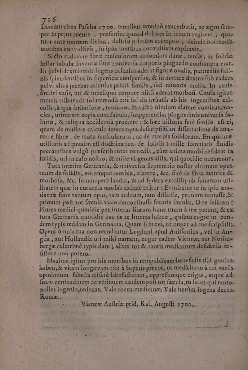 -—- I 6, d circa Pafclía r7 oo. omnibus omninó exacerbatis, ac gro feaze- tuor ante mortem diebus, delirio primüin correptus , . deinde hoirendis- motibus convulfivis , in ipfis motibus couvulfivis expiravir. . Scé&amp;to cadavere fibre mafculorum abdominis durz., renfz , ac folida inflar tabulz inveatz lünt ;univería corporis pinguedo confumpta erat. In pelvi dextrirenis ingens calenlus.aderat figura ovalis, particulis fali- nis (plendentibus in fuperficic confper(us, &amp; in urerere dextro fub eadem. pelvi alius jacebat calculus priori fimilis , fed. minoris molis, In renis. . finiflri vafis, uti &amp; inreliquo corpore nihil aderat.morbofi, Caufa igitur: mortis tribuenda folummodoó erit folidis irritatis ab his ingendbus cal- culis ,à qua irritatione , tenfrone, $&amp;aucto nimium elatere vomitus,ma- cies , urinarum copia.cum fabulo, inappetentia; pinguedinis univería fo» lutio , &amp; reliqua accidentia prodiere : &amp; hac hiftoria fere fimilis. eft ei; . quam de muliere calculo interempta defccipfifti in di(fertatione de ana- tox. fibre, de motu mufculorum , ac de morbis folidorum. En quant: utilitatis ad praxim eftdoctrina tua; de. folidis.? mille .fomniatis fluidis. peccantibus vulgó prefcribuntur remedia , càm anima morbi refideat i folidis, uriin cafu noílro, &amp; mille id. genus aliis, qui quotidie occurrunt. Tota interim Germania, &amp;.univeríus Septenuio nofter ultimum opus: tuum de folidis, eorumque morbis., elatere , &amp;c. five de fibra motrice 8G morbofa, &amp;c. fummoperé laudat, &amp; ad fydera extollit; ob fummam uti-- : litatem quz in curandis morbis exinde oritur ;-Er micatur te in ipfo zta-- tistuz flore tanrum opus; tam arduum, tam difficile, primum tentaffe; &amp;. primum poft tot fzculà viam demonfttralT: faturis fieculis, Ote felicem t: Plures medici quotidie per. litteras librum hunc. tuum à me petunt, &amp; ex tota Germania quotidie hac de re litteras habeo , quibuscogor nt. eun- demtypis.reddam in Germania, Quare fi brevi, ut nuper ad me fcripfiftis. Opera omnia tua non recudentur Lugjuni apud Auiífonios , vel in Ane glia , aut Hollandia uti mihi narrant;.cogar eadem Viennz, aut Norini- berge celerrimé.typis dare ; aliter tot &amp;.tanris medicorum. defideriis re »- fiftere non potero. ; Maxima igitur pro his omnibus ih rempublicam beneficiis tibi gracias: habeo, &amp; vita» longzvam tibi à Superis precor, ut medicinam à tot vanis- opinionum fabulis miferé labefactatam , oppreffamque.erigas , atque ad: Íuam certitudinem ac veritatem tandem poft tot (zcula,tu folus qui canto polles ingenio,teducas. Va]e decus. medicine: Vale iterüm ingens decuss Komz,. Ü i ; | : Viennz.Aufüie prid, Kal, Avgufli 17025.