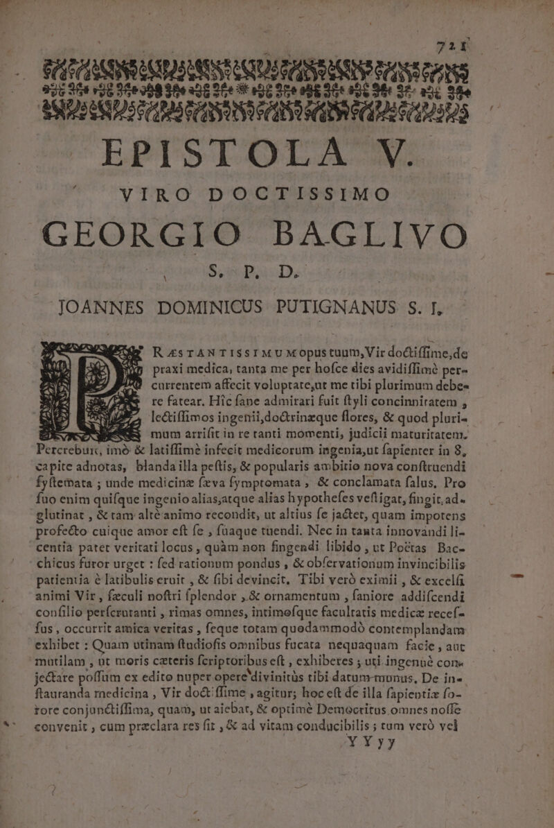 721Y MEASNIUHNSSISDARASEA Ne tS EPISTOLA V. VIRO DOCTISSIMO GEORGIO BAGLIVO Pase Bras Ds JOANNES DOMINICUS PUTIGNANUS S. I, - RaZsTANTISSIMUMoOpustuum;,Vir doCtiffime,de praxi medica, tanta me per hofce dies avidiffimé per- currentem affecit voluptate,ut me tibi plurimum debe- re fatear. Hic fane admirari fuit ftyli concinniratem , Ic&amp;iffimos ingenii do&amp;trinzque flores, &amp; quod pluri- P tor mum arri(it in re tanti momenti, judicii maturitatem. Percécbutit d imé &amp; latiffim? infecit medicorum ingenia,ut fapienter in 8, capite adnotas, blandailla peftis, &amp; popularis ambitio nova conftruendi fyltemata ; unde medicinz fxva fymptomata , &amp; conclamata falus, Pro fuo enim quifque i ingenio alias;atque alias hypothefes vefligar, fi fingit, ad. glutinat , &amp; tam altéanimo recondit, ut altius [e jactet; quam impotens profeéto cuique amor eft fe , füaque tuendi. Nec in tanta innovandi li- chicus furor urget : fed rationum pondus , &amp; obfervationium invincibilis patientia é [atibulis eruit , &amp; fibi devincit, Tibi veró eximii , &amp; excel animi Vir , fzculi noftri fplendor ,.&amp; ornamentum , faniore addifcendi confilio perfcroranti ; rimas omnes, intimefque facultatis medicz recef- fus , occurrit amica veritas , feque totam quodammodó contemplandam exhibet : Quam utinam ftudiofis omnibus fucata nequaquam facie , aut je&amp;tare poffüm ex edito nuper opere divinitàs tibi datum-munus, De in-. ftauranda medicina , Vir do&amp; ffime , agitur; hoc eft de illa fapieptix fo- tore conjunétiffima, quam, ut aiebat, &amp; optime Democritus omnes noffe convenit ; cum praclara res fit , &amp; ad vitam conducibilis ; tam veró vcl Xy