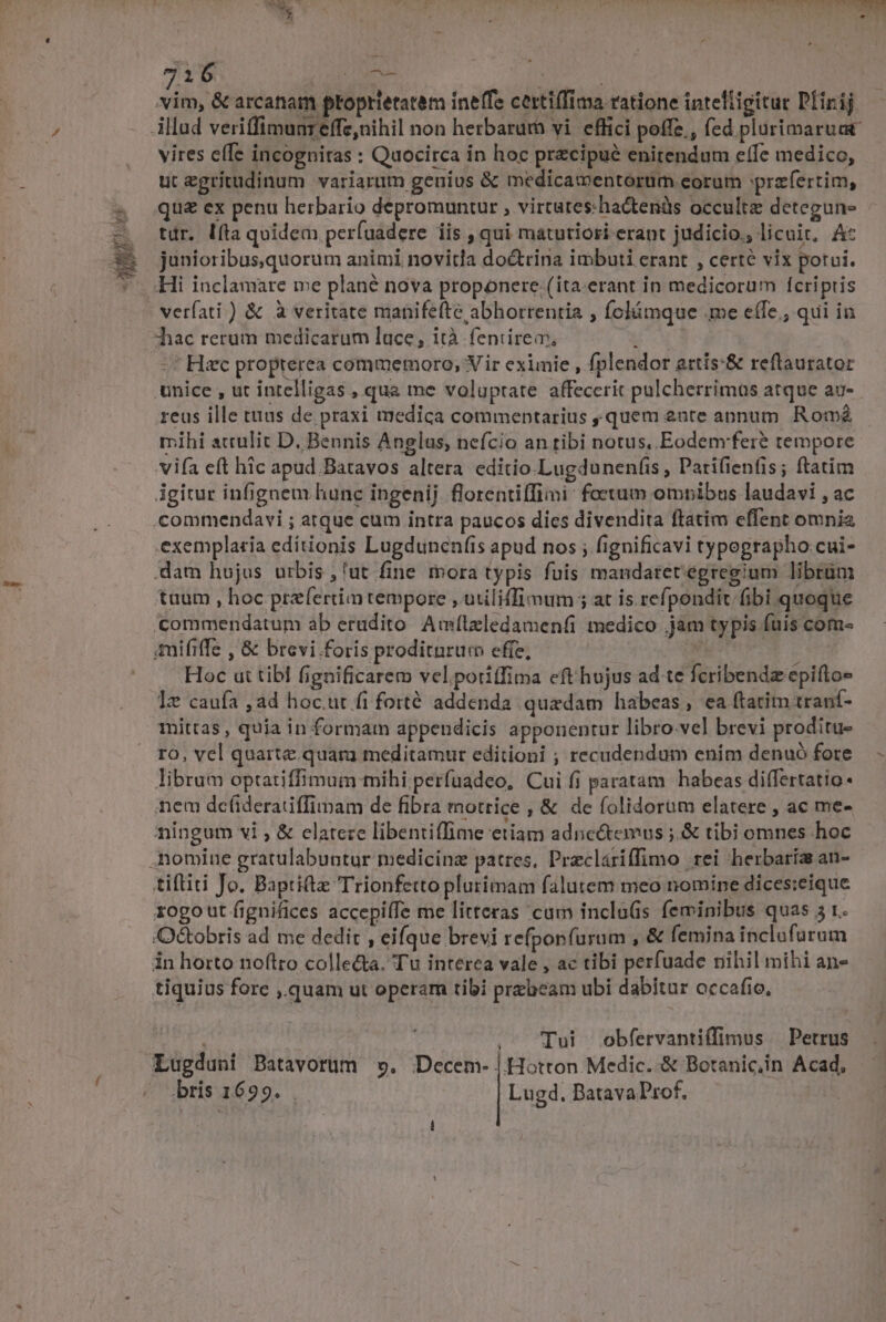 pUPPTS VS TTWIMIM NUN 7i6 ^ vim, &amp; arcanam ptoprietatem ineffe certiffima ratione intelligitur Plirij vires e(Te incogniras : Quocirca in hoc precipue enitendum effe medico, ut egrítudinum variarum genius &amp; medicamentorüm eorum przfertim, qu£ ex penu herbario depromuntur , virtutes:ha&amp;tenàs occulte detegune tur. lfta quidem perfaadere iis , qui maturiori erant judicio., licuit. Ac junioribusquorum animi novitla doctrina imbuti erant , certe vix potui. Hi inclamare me plané nova proponere. (ita-erant in medicorum fcriptis verfati ) &amp; à veritate manifefte abhorrentia , folámque .me effe, qui in hac rerum medicarum luce, ità fentirem, HO -^ Hsec proprerea commemoro, Vir eximie , fplendor artis:&amp; reftaurator unice , ut intelligas , qua me voluptate affecerit pulcherrimas atque au- reus ille tuus de praxi medica commentarius quem 2nte annum. Rom mihi attulit D, Bennis Anglus, nefcio an tibi notus, Eodem'fere tempore vifa eft hic apud Batavos altera editio.Lugdunenfiss , Parifienfis; ftatim igirur infignem hunc ingenij. florentiíTimi: foetum ompibus laudavi , ac .commendavi ; atque cum intra paucos dies divendita ftatim effent omni exemplaria editionis Lugdunenfis apud nos ; fignificavi typegrapho:cui- .dam hojus urbis ,fut fine mora typis fuis mandaretegregium librum tuum , hoc prefertia tempore , utiliffi mum ; at is refpondit fibi quoque commendatum ab erudito Amílzledameníi medico .jam typis fuis com- mififfe , &amp; brevi foris proditnrum effe, d Hoc ut tibl fignificare vel.poriffima eft hujus ad te fcribendz epifto- Iz caufa ,ad hoc.ut fi forté addenda quadam habeas, ea ftatim traní- mittas, quia in formam appendicis apponentur libro.vel brevi proditu- ro, vel quarte. quam meditamur editioni ; recudendum enim denuó fore libram optatiffimum mihi perfuadeo, Cui fi paratam habeas differtatio « nem dc(ideratiffimam de fibra motrice , &amp; de folidorum elatere , ac me- ningum vi , &amp; elateze libentiffime etiam adnc&amp;temus ;.&amp; tibi omnes hoc nomine gratulabuntur medicinz patres, Przcláriffimo rei herbaríz an- tiftiti Jo. Baptiftz Trionferto plurimam falutem meo nomine dices:eique rogo ut fignifices accepiífe me litteras cum inclu(is feminibus quas 5 1. Q&amp;obris ad me dedit , eifque brevi refpon(urum , &amp; femina inclufurum in horto noftro colledta. Tu interea vale , ac tibi perfuade nihil mihi an- tiquius fore ,.quam ut operam tibi przbeam ubi dabitur occafio, ! , ^ Tui obfervantiffimus Petrus Lugduni Batavorum ». Decem- | Hotton Medic. &amp; Botanic,in Acad, - ;bris 1699. . Lugd. BatavaProf,