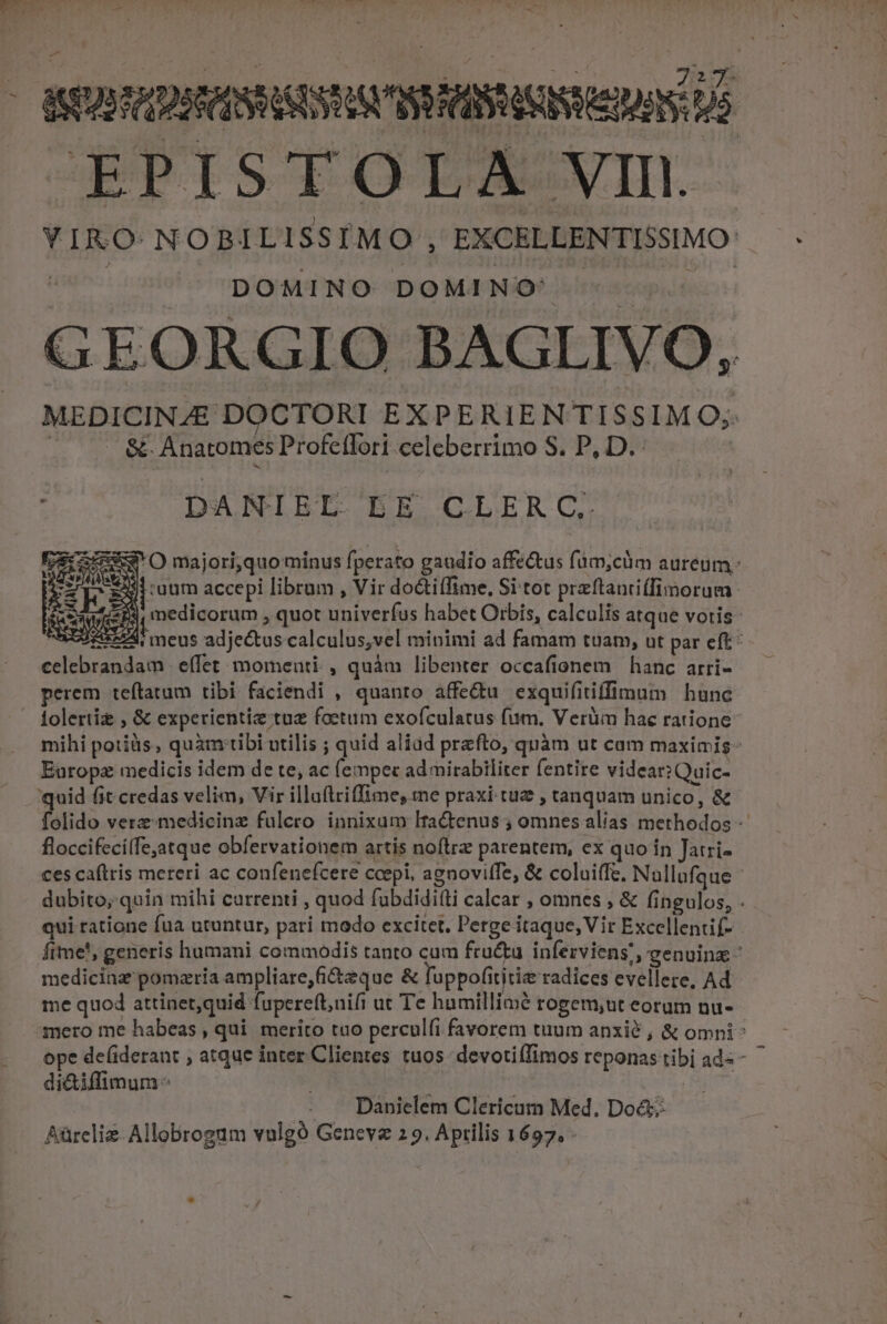 pas EPISTOLA VII. DOMINO DOMINO: 0&amp;. Anatomes Profeflori-celeberrimo S. P, D. DANIEL EE CLERC. $1ruum accepi librum , Vir doctilfime, Si tot przflanriffinorum | 1 celebrandam | effet: momenti, quàm libenter occafionem | hanc. arri- perem teftatum tibi faciendi , quanto affe&amp;u exquifitiffimum | hune Europz medicis idem de te, ac (empec ad mirabiliter fentite videar? Quic- quid fit credas velim, Vir illuftriffime, me praxi tuz , tanquam unico, &amp; floccifecilfejatque obfervationem artis noftre parentem, ex quo in Jatri- ces caftris mereri ac confenefcere coepi, agnoviffe, &amp; coluiffe, Nallufque qui ratione fua utuntur, pari modo excitet, Perge itaque, Vir Excellentif- medicina pomaria ampliare, fi&amp;zque &amp; luppofititiz radices evellere, Ad me quod attinet,quid fupereft,nifi ut Te humillimé rogem;ut eoram nu- Danielem Clericum Med. Doé&amp;; Aürcliz Allobrogum vulgó Geneve 2 9. Aprilis 1697. sv —