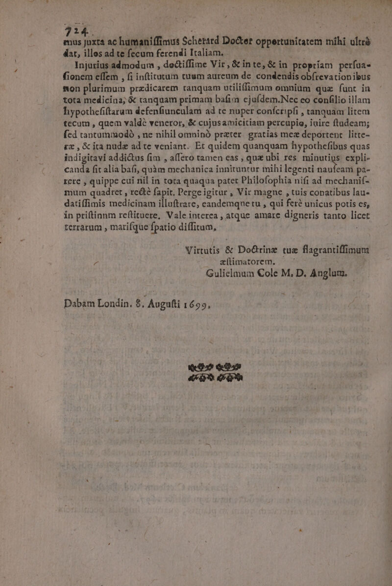 2 . LA 0^ ac humaniífimus Scherard Docter oppertunitatem mihi ultré dat, illos ad te fecum ferendi Italiam, — Mg Injurius admodum , doctiffime Vir, &amp; inte, &amp; in propríam perfaa- fionem eífem , fi inftitutum cuum aureum de. condendis ob(revationibus son plurimum przdicarem tanquam utiliffimum omnium quz funt in tota medicina; &amp; tanquam primam bafim cjuídem.Nec eo confilio illam hypothefiftarum defenfiunculam ad te nuper confcripfi , tanquam litem tecum , quem valde veneror, &amp; cujusamicitiam percupio, iairc ftadeam; fed tantummodó , ne nihil omninó prater. gratias mez deportent. litte- £x , &amp; ita nude ad te veniant. Et quidem quanquam hypothefibus quas iadigitayi addictus fim , affero tamen eas , quz ubi res minutigs. expli- cauda fit alia bafi, quàm mechanica innituntur mihi legenti Ead pa- - xere , quippe cui nil in tora quaqua patet Philofophia nifi ad mechanif- mum quadret , re&amp;é fapit. Perge igitur , Vir magne , tuis copatibus lau- datiffimis medicinam illuftrare; eandemque tu , qui feré unicus potis es, in priftinnm reftituere, Vale interea , atque amare digneris tanto licet terrarum , marifque fpatio diffitum, Virtutis &amp; Do&amp;rinz tue flagrantiffimum ^ Me epit tare Ob 0 | Gulielmum €ole M, D. Anglam, | $e Dabam Londin. $. Augufti 1699,