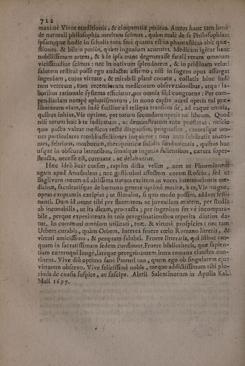 maxime Viros eruditionis , &amp; eloquentiz peritos. Artem hanc tám bene- de naturali philofophia meritam fcimus , quàm malé de fe Philofophiam ipfam;que hodie in fcholis tota fere quanta eftin phautafticas abit que- ftiones, &amp; bilem potiüs, quàm ingenium acuentes, Medicam igitur hanc- nobilitfimam attem , &amp; à.fe ip(a nunc degeneratfe fatali-crerum omnium viciffitadine fcimus : nec in nativum (plendorem , &amp; in priftinam velut: falutem reftituit pofTe ego audacter affirmo; nifi in ingens opus affurgac ingeniám , cujus virtute , &amp; mirabili plané conatu , collatis hiuc indé tum veterum ,tum recentierum medicorum obfervationibus , atqu- la- boribus rationale fyftema efficiatur;per omnia fibi congruens : Per com- - pendiariam nempé aphorifmorum , in nono capite aurei operis tui prze: libatorum viam,ut indé faciliorad reliqua tranfitus (it, ad caque omnia, quibus inhías, Vir optime, per cotum fecundum operis rui librum. Quod : nifi totum hoz à te indicatum , ac demonltratum ante: prefterur , nefcio - quo pa&amp;o valeat medicus recté diagnoftm, progaofim , cxterafque ome- nes particulares niorbisaffe&amp;tones inqairere ; non. ante fub(tratis anatos- mes, febrium, morborum, ther«pcuticz folidis fandamentis , quibus huc : ufque in obícuro latentibus, fimalque ingenia fullentibus , cztera fupete- ftructa, neceffe eft; corruant , ac delabantur, | T Hzc. ideó licet curfim , raptim di&amp;a. velim ,.non ut Phormionedi « agam apud Annibalem ; nec g«fticulari affe&amp;em |; coram Rofcio ; fed ut: Báglivum meum ad aliffima narum excitem,ut voces intermorientis me dicinz, facultatifque de humano.genere optime merit, à re, Vir magne, opem .exoptantis excipias ; ut ftimulos, fi quo modo poífim, addam feftiz - nanti, Dum id omne tibi per florentem, ac juvenilem ztatem, per ftudià : ab incunabilis. ut ita dicam, proiraéta ; per ingenium fer vé inbcomparas bile , perque experitnenta in tuis percgrinationibus repetita diutius. da* tur, In communi omnium utilitati, ruz;; &amp; virtuik profpicies : nec tam ^ Urbem curabis., quàm Orbem, Interea fruere ccelo Romano litreris , e virtuti amiciffimo:, &amp; perquam falubri. Fruere litteraris, qui ifthuc tan» quam in facratiffimam fedem conflüunt.Fruere bibliothecis, qu fapien-- tiam czteroqui longé,lateque peregrinantem intra romana clauftra con- tinent, Vive dil optimo fané Parenti tuo ; quem ego ob fingularem ejus: virtutem obfervo,; Vive feliciffimé nobis , meque-addi&amp;tiffimum tibi plue :imis de caufis fufpice , ac fufcipe. .Aletii Salentinorum in. Apulia Kal... Maii.1697.. : Lr