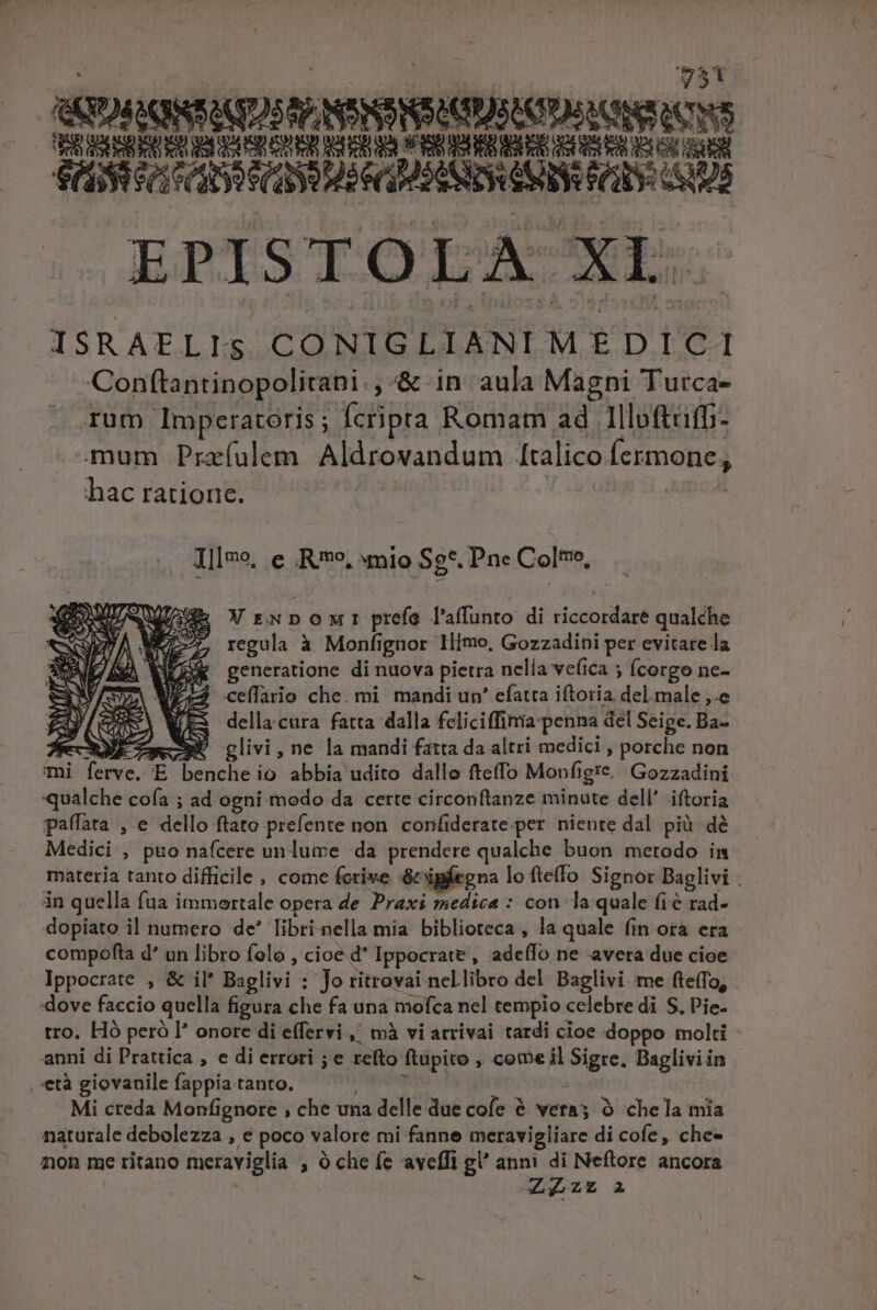 | SY | EM Ct GC ARRAS GATA EPISTOLA Is, Aca we P CONIGLIANI M É D.LOC4 Conftantinopolitapi.; &amp; in aula Magni Turca- rum Imperatoris; fcripta Romam ad Illoftrifb- mum Przíulem Aldrovandum [talico Ícrmone, hac ratione. Illeo, e Ro, «mio Sg*. Pne Col, VrwNponmnr prefo l'affunto di tatio ied qualche regula à Monfignor Ilimo, Gozzadini per evitare la (R$ generatione di nuova pietra nelia veíica ; fcorgo ne- Wc ceflaio che. mi mandi un' efatra iftoria. Pyrekcctuip della. cura fatta dalla fcliciffinia-penna del Seige. Ba- ONE ao glivi , ne la mandi fatta da altri medici , porche non mi Terve, E i pene] io abbia udito dallo fteffo Monfigre. Gozzadini qualche cofa ; ad ogni medo da certe circonftanze minute dell' iftoria paffata , e dello ftato prefente non confiderate per niente dal pii dé Medici , puo nafcere un lume da prendere qualche, buon metodo in materia tanto difficile , come fcrive &amp; ipfegna lo ftefo Signor Baglivi . in quella fua immortale opera de Praxi medica : con la quale fie rad- dopiato il numero de* libri-nella mia biblioteca , la quale (in ora era compofta d' un libro felo , cioe d Ippocrate , ade(lo ne avera due cioe Ippocrate , &amp; il* Baglivi : Jo ritrovai nellibro del Baglivi. me fteffo, - dove faccio quella figura che fa una mofca nel tempio celebre di S, P'ie- tro. Hó peró l* onore di effervi ,/ mà vi atrivai tardi cioe doppo molti anni di Prattica , e di errori ; e refto ftupito , cemeil Sigre. Bagliviin , età giovanile fappia tanto. Mi creda Monfignore , che vna delle due cofe à vera; à che la mía naturale debolezza , e poco valore mi fanne meravigliare di cofe, che- non me titano meraviglia , à che fe aveffi gl anni di Neftore ancora ZLZZ A