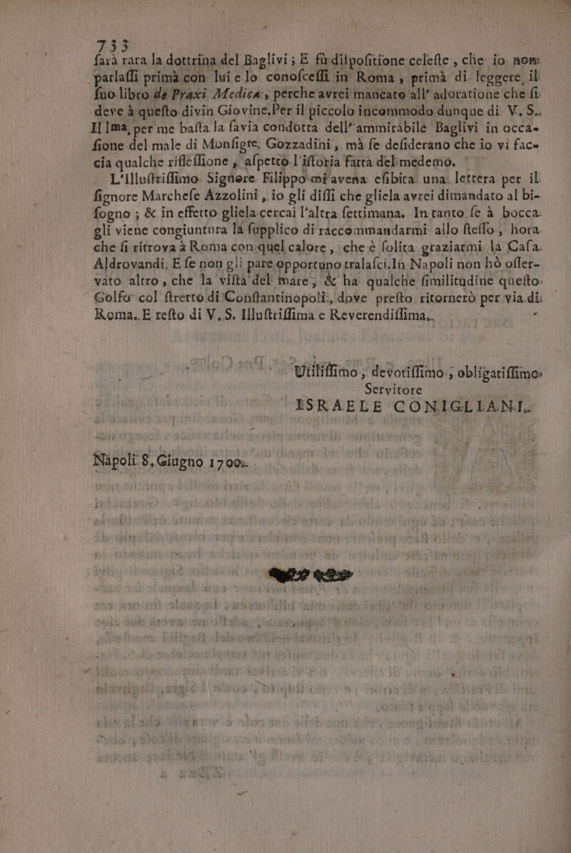 5 farà rara la dottrina del Baglivi ; E firdilpofitione celefte, che io. nom: .. parlaffi primà con. lui e lo. conofceffi in Roma , primà di leggere, il fuo libro Ze Praxi Medica, perche avrei mancato all? adoratione che fi. deve à quefto divin Giovine.Per il piccolo incommodo dunque di V. S.. I| Ima; per me baíta la favia condotta. dell*ammirabile Baglivi in acca- fione del male di Monfigre; Gozzadini, mà fe defiderano che io vi fac- cia qualche rifleffione , afpetto.l'iftoria fata del medemo. L'illuftziffimo- Signere Filippo mfavena: efibira. una. lettera per. il fiznore Marchefe Azzolini ,.io gli diffi che glicla avrei dimandato al bi- fogno ; &amp; in effetto gliela cercai l'altra fettimana, In tanto fe à bocca: gli viene congiuntpra la fupplico.di raccommandarmi allo fteffo , hora. che fi ritrova à Roma con:-quel calore ,. che é folita graziarmi la Cafa. Aldrovandi, E fe non gli pare opportuno tralafci.In Napoli non hó otler- vato altro, che la viftà del mare, &amp; ha. qualche fimilitudine que(to: ' Golfo col ftrerto di Conflantinopoli, dove prefto ritorneró per via dii Roma..E refto di V,S. Illuftriffima e ReverendifTima.. / Utiliffimo , devotiffimo ; obligatiffimo: Servitore XXSRAELE CONIGLLIANI. Napoli: 8. Giugno 17 00;. | veneto