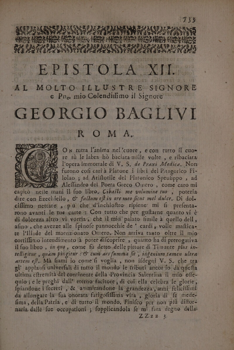 333 ss ZNRSULGNDE ADMIS VN MEE án MUSASSSIA at HERD : X ] E GEPISG Qut AL MOLTO ILLUSTRE SIGNORE € Pr&amp; mio Colenditlimo 1l Signore GEORGIO BAGLIVI ROM A. S On tutra l'anima nel'cuore, econ tutto il cuo* (XY. re su le labra -hó baciata mille volte. , e ribaciata: l'opera immortale di V. S, de Praxi Medica. Nom » furono cofi cari à Platone i libii del Pitagorico Fi- r/ M lolao ; ad Atiftotile del: Platenico: Speufppo , ad i S E Aleílandro del Poera Greco Oincro , come caro mi capito neile mani il (uo- libro. Cibaslz: me volumine tuo: , poteria. dire con Ezechiello, € fadtum efl in ore mto ficut mel dulce.. Di dol. ciffimo. nettare , pu che d'inchioftro: ripiene: mi fi prefenta- rono avanti. le tue carte :. Con. tutto che per guítarne quanto vi &amp; di dolcezza altro vi. Yortia4 »; che il mia palato: fimile à: quello dell , afino: , che avezze alle (pinofe pannocchie de * cardi ,. volle Ss iHe t. te l'liade del. maenzionato Omero.. Non arriva tanto: oltre il mio: cortiffimio intendimento (à. potet difcoprire: , quánto ha di prerogativa ilfuo libro , i7 44e , come fà detro delle pitture di Timante plus in- telligitue ,.quam pingitur : (5 cum: ars fumma fit y infénium tamen. ultra: artem eff. Mà fiami io come'fi voglia , non i(degni V. S. cbe tra gl' applaufi univerfali di tutto il mondo le tributi ancot io. dà: *qdetla ultima cftremità del continente della Provincia. Salentina il mio effe- quio ; ele preghi dall* eterno*facitote , di cui: ella celebra le glorie. Ípiandoüe i fecreti/ ,'&amp; ammirandote là grandezza, 'anni^ felicitfimi da: allangate là fuà onorata: fatigofiffima vita gloria di 'f&amp; mede: fima , della Patria, e' di' tutto- il fnondo, Fini(co per non pid diftor-- naria.dalle fue eccupationi- j fapplicandola fe mi fira degno della: e. 2423.3