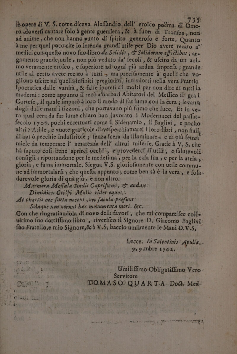 Em | - £o ,doverfi cantare folo à gente guerriera , &amp; à fuon. di Tromba , non. ad anime , che non hanno punto di fpirito generofo &amp; forte, Quanto: Àme per quel poco:che io inténda grandi atile per Dio avete recato a^ medici con.quefto novo fuo4dibro-de.Solidis , ($' Solidorum eff:clibus ; ax- gomento grande,utile ; non pià veduto da' fecoli , &amp; ufcito da un ani- mo veramente eroico , e fuperiore ad^ ogni pià ardua. imprefa ; grande: utile al certo avete recato à tutti 4 ma precifamenre à quelli che. vo- gliono ufcire ad quelli&amp;nfiniti pregiuditij inttodótti nella vera Prattic Ipocratica dalle. vanirà , &amp; falfe ipotefi di molti per non dire di tutti la: moderni : come appunro il recó a'barbari AbEatori del Meffico il: grai Corte(e , il quale imparó à loro il modo di far lume eon la cera ; levann dovli dalle mani i tizzoni , che portavano piü fumo che luce, Et in ve- ro qual cera da far lume chiaro han Javorato i Modernacci del paffat- fecolo 1709. pochi eccettuati come il Sidenamio , il Baglivi, e pocho- altri » Atide ,.e vuote graticole di;vefpe chiamarei i loro-libri , non fiali, di api à pecchie indultriofe ;. fenza.fcera da illaminaze., e di pià fenza- miele da temperare l' amarezza dell altrui. miferie. Gratie à V, S, che hà faputo'cofi/Dene aprirci occhi ', e provederci di utili, efalutevoli configli ; riportandone per fe medefima , per la cafa fua , e per la atria ,. gloria , e fama immortale. Siegua V.S. gloriofamente con utile commu- ne ad immortalarfi , che quefta appunto ; come ben sà é la vera, e fola. durevole gloria di quà giu; e non altro; : Marmora Me[[ala Findit Caprificus , &amp; andax: Dimidios Crispi: Mulio ridet:equos,. E chartis uec furta nocent ,uec facula prefunt' Solaque non norunt bac monumenta mori, &amp;c..—— : | Con che ringratiandola di novo delli favori , che mi'compartifce coll« - ultimo fuo dottiffimo libro , riverifco il Signore: D. Giacomo Baglivi fáo-Fratello,e mio Signore, &amp; à V.S; baccio umilmente le-Mani-D.V.S, Lecce. 77 Salentinis: Apulie; 9; 9.mbre 1762. nn Umiliffimo-Obli gauffimo Vero: ; .' Servitore- 2g dec: TiQM AS Q? QU A R TA - Dod. Med: