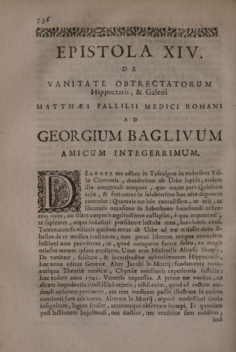 - QUANT oC AMNES COQUE NEU Vasto bu nuts EPISTOLA XIV. VANITATE OBTRECTATORUM Hippocratis, &amp; Galeni d MATTHJAEI PALLILII MEDICI ROMANI A D GEORGIUM BAGLIVUM AMICUM INTEGERRIMU M. EcEnN TE me adhuc in Tufculano in ruderibus Vil- le Ciceronis , duodecimo ab Uibe lapide, eodem hocanno éditus Geneva. Alter Jacobi le. Mortij: fondamenta. nova- antiqua Theorir medicg , Chymiz nobilioris experientia fuffulta : hoc eodem anno 170:. Venetiis impre(fus. A primo me vanitas ;ne - dicam impudentia tituli illicó rejecit ; nihil enim , quodad rectam me- dendi rationem pertineret , aut rem. medicam poffet illuftrare irí codem contineri fum arbitratus, Alterum le- Mortij , utpoté. modeftiori titulo infignitum , legere fenfim , accurateque obfervare inceepi. Et. quoniam poft lectionem hujufmodi , nec doctior, nec eruditior fum reddirus j im