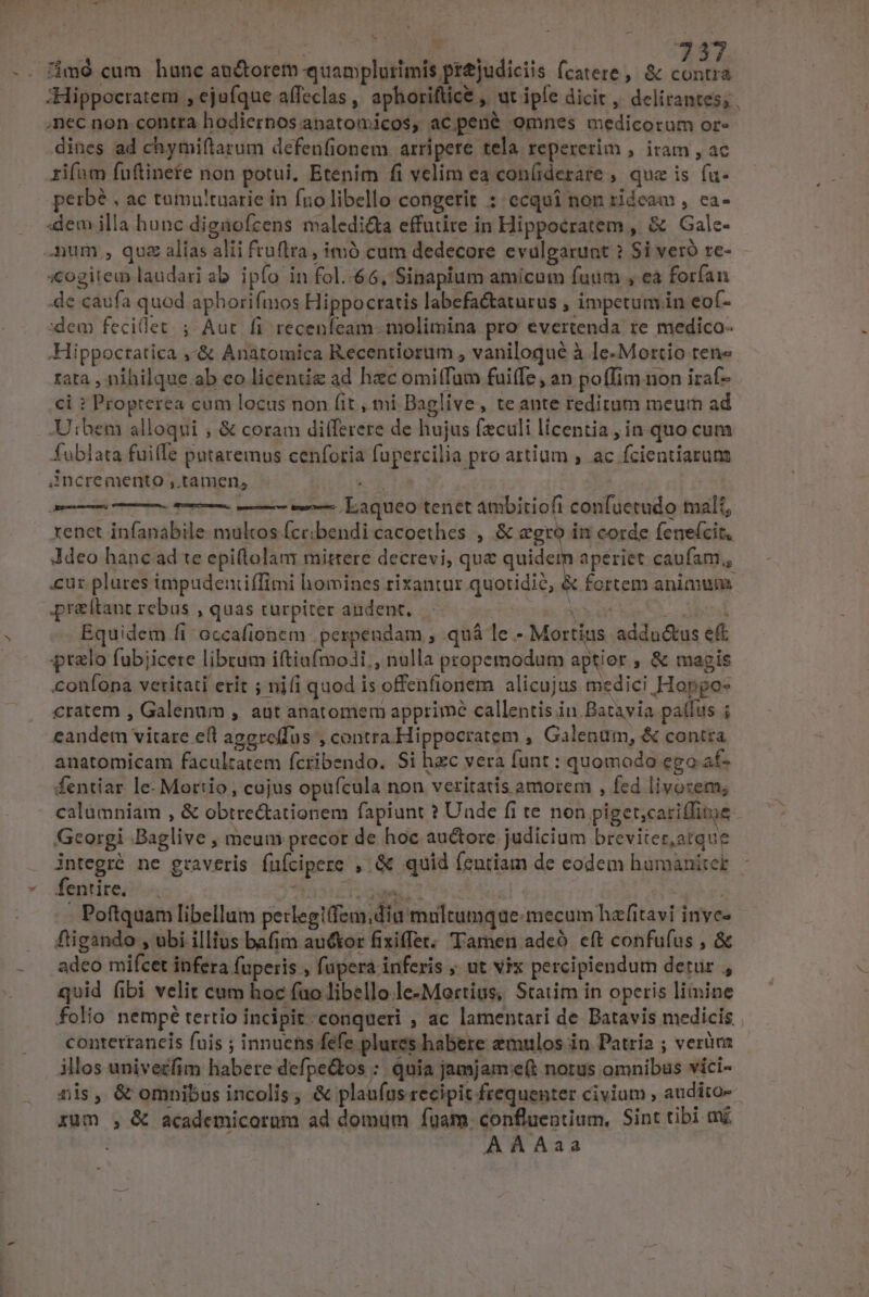 AE DENN S S. 7237 imd cum hunc au&amp;orem quamplurimis prtjudiciis fcatere, &amp; contra ;Hippocratem , ejufque affeclas ,, aphoriftice , ut ipfe dicit , delirantes; . nec non contra hodiernosanatomicos, ac pené omnes medicorum or- dines ad chymiftarum defenfionem arripere tela repererim , iram , ac rifam fuftinefe non potui, Etenim fi velim ea con(iderare , que is fa- perbé , ac tumultuarie in fnolibello congerit : ecquí non rideam , ca- :dem illa hunc dignofcens maledi&amp;ta effutire in Hippocratem, &amp; Galc- mum , quz alias alii fruftra, imó cum dedecore evulgarunt ? Si veró re- xogitem laudari ab. ipío in fol..66, Sinapium amicum fuum , ea forían de caufa quod aphorifmos Hippocratis labefa&amp;taturus , impetumin eof- dem fecilet. ;. Aut fi recenfcam. molimina pro evertenda re medico- .Hippoctatica ,&amp; Anatomica Recentiorum , vaniloqué à le-Mortio ten» rata , nihilque ab eo licentie ad hac omiffam fuiffe, an poffim non iraf- ci ? Propterea cum locus non fit , mi Baglive , teante reditum meum ad Utbem alloqui ; &amp; coram differere de hujus feculi licentia, in quo cum fublata fuille putaremus cenforia fupercilia pro artium , .ac fcientiarum incremento , tamen, ki ra | | —— ——— e laqueo tenet ambitiofi confuetudo malt, xenet infanabile- multos fccibendi cacoethes , &amp; gro in corde fenefcit, Jdeo hanc ad te epi(lolam mittere decrevi, que quidem aperiet caufam, cuz. plures impudentiffimi homines rixantur quotidie, &amp; fortem animum praeítant rebus , quas turpiter andent. 2i: tie Y | : Equidem fi occafionem. pespendam , quá le - Mortius addu&amp;us eft ralo fubjicere librum iftiafmoli,, nulla propemodum aptier , &amp; magis confona vetitati erit ; ni(i quod is offenfionem alicujus medici Hopgos cratem , Galenum , aut anatomem apprime callentis in Batavia pallus ; eandem vitare eft aggreffus ,contra.Hippocratem , Galenum, &amp; contra anatomicam facultatem fcribendo. Si hzc vera funt : quomodo ego af- fentiar le- Mortio, cujus opüfcula non veritatis amorem , fed livozem; calümniam , &amp; obtre&amp;ationem fapiunt ? Uude fi te non piget;cariffitoe Georgi Baglive , meum precor de hoc auctore judicium breviter,atque integré ne graveris füfcipere , &amp; quid fentiam de eodem humaniter fentite. —. bu T dedi - Poftquam libellum petlegi(fem;diu multumque: mecum hafitavi invc- fiigando , ubi illius bafim auctor fixiffet. Tamen adeo. eft confufus , &amp; adeo mifcet infera fuperis , füpera inferis ; ut vix percipiendum detur , quid fibi velit cum hoc (uo libello le-Mortius, Statim in operis limine folio nempé tertio incipit conqueri , ac lamentari de Datavis medicis conterrancis fuis ; innuens fefe plures habere zmulos in Patria ; verüra illos univezfim habere defpe&amp;tos :. quia jamjam:e(t norus omnibus vici- nis, &amp; omnibus incolis; &amp; plau(us recipit frequenter civium , audito xum , &amp; academicorum ad domüm fuam confluentium, Sint tibi mj ? AAAaa Agencia