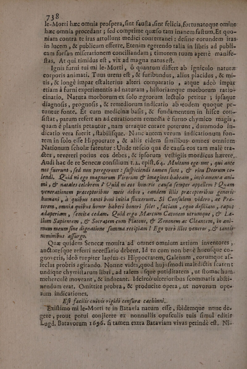 8. hec omnia procedant ; fed comprime quafo tam inanem fa(tum.Et quo- niam contra te iras attollunt medici conterranei : define eorundem iras: in lucem , &amp; publicum efferre, Etenim egerendo talia in libris ad publi- cam forfan mifcrationem conciliandam ; timorem tunm aperi. manife- ftas, At qui timidus eft , vix ad magna natuseft, i; OS Ignis farni tui mi le-Morti , 6 quantum differt ab. igniculo: nature corporis animati, Tuus urens eft , &amp; furibundus , alius placidus , &amp; mi- tis, &amp; longé impar eftalterius alteri comparatio , atque adcó impar eiiam à furni experimentis ad naturau , hiftoriamque morborum ratio» cinatio, Natura morborum ex folo zgroram, le&amp;ulo petitur ; ipfaque díagno(is , prognofis , &amp; remediorum indicatio ab (eodem quoque pe- tantur fonte, Ec cum medicine bafis, &amp; fundamentum in hifce con-- fiftat , parum refert an ad curationem remedia e furno chymico magis ,. quam é plantis petantur , nam urraque curare poterunt , dummodo. in- dicatio vera faerit ,ftabilifque. Nunc autem verum indicationum fon- tem in folo.e(fe Hippocrate , &amp; aliis eidem fimilibus: omnes omniunz- Nationum ícholz fatentur : Unde nefcio qua de caufa.eos tam malé tra- étes , reveteri potius eos debes, &amp; ipforum ve(tigiis mordicus hzrere,. Audi hac de re Seneca confilium t. 2. epift, 64. Multum egeciimt , qui ante 9195 fuerunt. fed non peregerant : fü[piciendi tamen funt , € ritu Deorum co» lendi, Quid ni ego magnorum Virorum (y imagines babeam , incitamenta anis mni (* natales celebrem £ Ouid ni eos. boncris caufa femper appellem ? Quarn. venerationem. praceptoribzs mets. debeo , eandem illis pracepieribus. genertz: bumani , à quibus tanti boni initia fluxerunt.. Si Confulem videro , ac Pra- torer., omuia quibus bonor. baberi bonori. folet , faciam ,.equo defiliam y caput Adaperiam , femita cedamy Quid evgo Marcum Catonem utrumque , C La- lium Sapientem ,.€ Socratem cum Platone, &amp; Zenonem ac Cleantem, in ani- mum meum fine dignatione fumma recipiam ? E ga vero illos veneror ,. tantis tiominibus. a[furgo. | ijo rita Qua: quidem Senece monita ad' omnes omnium artium. inventores ; au&amp;oreíque referri nece(fario debent. Id tu cum non bené hacu(que co-. gnoveris, ideó rurpiter lapfus.es Eippocratem, Galennm 7 enge e af- feclas probris agitando. Nonne vides,quod hujufmodi maledi&amp;is [catent undique chymi(tarum libri ,.ad talem ufque putidiratem ,ut (romachum. meherculé moveant , &amp; indücant;. Idcircó'ulterioribus fcommatis abífti-- nendum erat, Omittite probra, &amp; producite opera ,.ut novorum opee: zum. indicationes, | «Efi facilis cujiis vigids cenfura: cachinni.. i Éxiftimo mi le-Morti te in Batavia natum effe, ibidemque nunc de. gere, prout potui conjicere. ex nonnullis opufculis tuis fimul edítis Lugd. Batavorum 1696. fi tamen extra Bataviam viyas perinde eft, Ni-- . d -