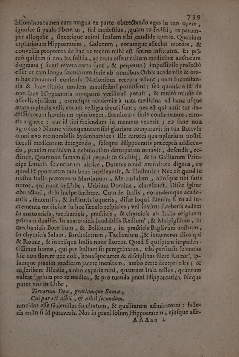 tilominustamen cum magna ex patte Uoc adn in tuo opere ,- ignofce (i paulo libentius , fed modef(tius , quàm tu fecitti , te parum. peralloquor , fincerique animi fenfum tibi ,candide aperio, Quoniam utplurimaum Hippocratem , Galenum , eorumque affeclas mordes , &amp; convellis propterea de hac re tecum mihi eft. fermo inftitutas, Et. pri. m9 quidem (i non ita folida , ac certa effent talium medicínz auctorum «(fet ut tam longa fzculorum ferie ab omnibus Orbis academiis &amp; om- nibus communi confenfa Nationibus recep:a eifent ; nam inconitan- tia &amp; incettitudo tandem manifeftàri potuiffent : fed quoniam id: de operibus Hippocratis nuaquam verificari potuit , &amp; multó miniis de affeclis ejufdem ; omnefque academie à nata medicina ad hanc uíque &amp;tatem plenis velis eorum veftigia fecuti funt ; nec eft qui aufit tot do- &amp;tiffimorum hominum opinionem , fzculorum ferie confirmatam , erro- ris arguere ; cur id tibi faciendum in mentem venerit ; eo fane nom agnofco? Nonne videsquantam fibi gloriam comparavit in tua Batavia omni evo memorabilis Sydenhamius? Ille ercores quamplarium noftri fxculi medicorum detegendo , fefeque Hippocratis przceptis addicene do , praxim medicam à nebulonibus deturpatam ornavit ; defendit , re- fruit, Quamnon famam fibi peperit in Galliis], &amp; in Galliarum Prin- «ipe Lutetía fcientiarum altrice , Duretus omni zternirate dignus , ea quod Hippocratem tam ben? intellexerit, &amp; illuftraric ? Nec eft quod ii noftra Italia przteream Martianum , Me:curialem , aliofque tibi fatis notos, qui nuac in Urbe , Urbium Domina , clarefcunt. Difce igitur Obtre&amp;ari , dein incipe fcribere. Cum de Italis , corundemque acade- miis , fententiis , &amp; inftitutis loqueris, difce loqui. Etenim fi itu ad in- €rementa medicinz in hocTzculo refpicies ; vel invitus fateberis eadem in anatomicis , mechanicis , practicis , .&amp; chymicis ab Italia originem primam daxiffe, In anatomicis laudabilis Redium , &amp; Malpighium , in tpechanicis Botellium , &amp; Bellinum , in pra&amp;icis Baglivum noftrum , in chymicis Salam , Bartholettum ;, Tachenium ,(&amp; innumeros alios qui &amp; Rome , &amp; in reliqua Italia nunc florent. Quod fi quifpiam impaden- tilfimus home , qui per Italiam fit peregrinatus, tibi per(uafit fcientids hic non florere nec coli , bonafíque artes &amp; diíciplinas filére Romz/, ip- Íamque praxim medicam jacere incualtam , ambo certe decepti etis ; &amp; Ani fcribere difcatis ambo experiemini , quantum Irala tellus , quantum valeat atium pro re medica , &amp; pro tuenda praxi Hipporcatica, Neque putes nos in Utbe , ha Terrarum Dea , gentiumque Rema , Cui par est gibil , €&amp; gibil fecundum, rancidos effe Galeni(tas facultatum , &amp; qualitatum admiratores : falle. xis enitu f1 id paraveris. Nos in praxi folum Hippocratem , ejufque affe-  AAAaa 2