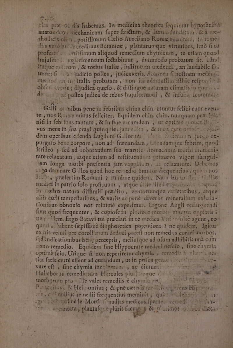 E , E cies pra oculis. habemus. In medicina theorica fequimur hypothiefie: | anatouicó: miechanicam fuper ftrictum, &amp; laxuaifandaisin Gc à we chodicis ol , potiffimum Czlio Aureliano Roma;excultaui, in rcme- Jiis vero ni credimus Botanicz , plantarumque virtütibas, [imó fi tu j profere: € ettiffimium aliquod remedium chytnicum , te etiam quoad hujufm ^ sxperimentum fe&amp;abimur , dummodo probatum fi, 1ftud. dtàQue noticam , &amp; totius Italie , inftitatom wedendi', an laudabile fit; tumet 6 585 jadicio polles ,' judicaveris. Attamen fi noftram medeuc: meiho? n ii:1talia probatam , non ità adzimuffias ifthic refgoa iz obfer. «sess ; dijudica quzfo , &amp; diltingue naturam climatis?o euo «..- (0651 88 poftea judica de rebus hujufceimodi , &amp; infülía icomnia:- aus OA a, anl Galli o: ibus pene ii febribus china chin. utantur felici cunr even- tu,nos KR ccs minus feliciter. Equidem chin. chin. nunquam przciric: nifi in febribas tantum , &amp; in fioe exrümdem , uc optime one ioo vus meus in (da praxi quinquies jam &amp;2c1 , &amp;circx cum oro. eroe 3 p Wes Nona epa s Pe ; fhasm.jubo éx- dem operibus eJenda Lugduni Gallorai : (i56 purgaro benc zorpore , non ad* frenandam ; ,4cadam qae febrim, auod irrideo ;.fed ad roboraudum füa. manie: tomachuia morbi diutbrnis tate relaxatam , atque etiam ad. reftituenid:o: primaevo vigori fangui- :m longa motbi prefentía jam vappidum, az relaxasam; Débemus: -t xo damnare Gillos quod hoc re.sedio tantur frequéndius ; ao^ » nos inJ*, prafertim Romani: ? minime quide, Na» Iausac. (b ^ (Hae medici in patrio folo proficuum , atque ütde dlüdezpsaomii quud *n / offro. natura. diffimili predito , ventorümque varietatibus, atque: eiiis cocti tempeftatibus ; &amp; variis ac pene diverhis mineralium exhala- tionibus obnoxio nos minimé expeiimu:. Ergone Angli redarovendi funt auod frequenter , &amp; copiofe in: ploiibus morbis vtaprai enpiatis &amp; nec iem. Ergo Batavi tui praeclari in re iredica Vic *«(nlsé agunt , eo* qucd a: ^ibent.fepiffimé diaphoretica. potentiora- t: ne quidem, Igitur ex bis velüti per corolliriam deduci poteft non remed'is curari morbos, /:d'indicationibus bé perceptis , meliufqae ad n(um adhibitisunà cum - conoremedio. Equidem fipe Hippocrate mederi nefcio , fine chymia optimé feio, Utique. fi 'n05 reperiretur chymia , remedia à clans pes. . tita fatis certé effent ad curandum , ut in prifca geaic ioi ioc ene varecft , fine chymia inco*wmom^ y ae diaturiccoss vio ues Helleborus. remedicsim Hercules pliiiwque 0000, 00 ORAE morborum pro « iile valet remediis e chyiiapet; 2:205 9 Ub PisáecHas, &amp; Helsontius ; &amp; préceteri£iuesich x Loerens Hipoecec 205, cot nillsus remedii freqgentius meminit, quis ilebss uas quei etfepritné le Morti C audias medicos fpetnec vemedi s 1 ns- CPU BROSRRIATA, plantaíc:e plüris face £e R3 p. 2nd9s :9o:p96 aeta