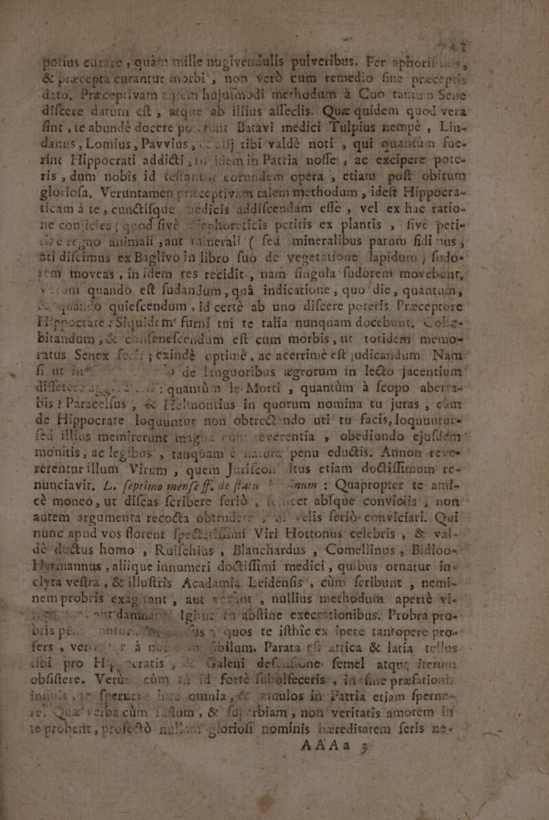 ^ &amp; praecepta curantur marbi', non Verb Cum remedio fine pt&amp;ceptis dato, Pre&amp;cepüvam «jon hajutmodi merhodum à Coo taris Seve difteze datotu cft , atque ab illius alfeclis. Qua quidem quod vera rinc Hippocrati addicti ,t&amp; idem in Pattia. noffe:, ac excipere potc- ris,dum nobis id tefíartue cotundem opera , etiam poft. obitum gloriofa, Veruntamen pe&amp;ceptivzm calem methodum , ideft Hippocra- ticam à re , cunctifque . s:edicis 'addifcendám effe , vel ex hac ratio- ne coniicies: qaod fiv&amp; eshorcicis petitis ex plantis , fiv&amp; peti- v-ramr quando eft füdandum, quà indicatione , quo die, quantum, birandum , &amp; coofenefcendam eft cümi morbis, ur. totidem memo- diffetez: lhgecT .-15 7 quantüm le. Moti , quantüm à fcopo aber:a- [95 e E dc Hippocrare loquuntur non obtreC? ndo uti/tu facis, loquuntur- fed illius memirerünt tig: monitis, aclegibas , tanquam 6 &amp;aidr&amp; penu eductis. Annon .revee nunciavit, L. feptimo menfe ff. de [lau ^ num v Quapropter te amt- nem probris exag'iant , ant véfint', nüllias methédum: aperté vie biispé.. ohtüp. eoo us 3 quos te ifthic ex Tpere tantopere pro» dbi. pro Hi, ^cratis , 4 (Galeni defiu£one: femel atqvz iterum obfiflere, Ver&amp;s càm :j jd foré fübblfeceris, ià «fiie prafaioai: ings teUfeergcrs huz ominia,4x sinulos in Patria etjam fperne ic, Qu&amp;' verba cüm 1:üum , &amp; füp^rbiam ; non' veritatis amorem i E AAAa 3: lind