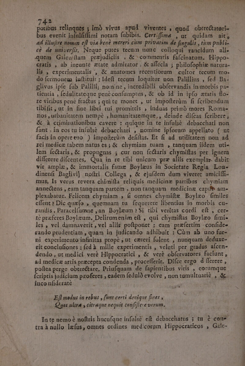 Don relinques ; imo vivus apud viventes , qued obtré&amp;tatori- bus evenit ipfulfiffimi notam fubibis. Certiffugza , ut quidam ait; ad illu(ire nomen efl via bene mereri cium privatim de fingulis , tim publi- cé de umiveríis, Neque putes tecum nunc colloqui rancidum ali- quem Galeuiftam przjudiciis , &amp; ^ commentis fafcinatam. Hippo- cratis , ab ineunte ztate admirator , &amp; aíTécla ; philofophie natura« lis , experimentalis , &amp; anatomes recentiorum cultor tecum mo- do fermonem inftituit : Ideft tecum loquitur non Palillius , fed Ba- glivus ipfe fab Palillij nomine, incredibili obfervandis in morbis pa- tientia , fedulitateque pené confumptus, &amp; ob id in ipfo statis flo- rc viribus pene fractus ; quite monet , ut impofterüm fi fcribendum tibifit, ur in fiue libri cui promittis ; indaas primó mores Roma- nos ,utbanitatem nempé , humanitatemque,, deinde dií(cas fcribere; &amp; à cüiminationibus cavere : quique in te infuls&amp; debacchati non fant . in eostu infuls&amp;. debacchari , nomine ipforum appellato (^ut facis in opereesno ) impo(terüm defiftas. Et fi ad utilitatem non ad rci medicz tabem natus es ; &amp; chymiam tuam , tanquam iidem uti- lem fe&amp;taris, &amp; propugnas ; cur non fe£aris chymiftas per. ignem differere difcentes, Qua in re tibi unicam prz aliis exempla. dabit vir amplz, &amp; immortalis famz Boyleus in Societate Regia Lon- dinen( Baglivi] noílti Collega , &amp; eju(dem dum viveret amiciífi- mus, Is verus revera chimiíla reliquis medicine pattibas chymiam annectens , eam tanquam partem , nontanquam medicinz capife am- plexabatur. Felicem chymiam ; (í omnes chymifte Boylzxo. (ifniles effent? Dic que(o , quemnam tu fequerere libentius io. morbis cu- raudis, Paracelfümne ,an Boyleum?Si tibi veritas cordi eft , cer- té praferes Doylaum., Delirumenim e(t , qui chymiftas Boylzo fimi- les , vel damnaverit , vel aliis poftponet ; eam praefertim - confide- rando prudentiam , quam ia judicando adbibuir : Càm ab uno fur- ni experimento infinitas prope ; ut. ceteri folent , nunquam deduxc- rit conclufiones ; fed à. mille experimentis , veluti per gradus aícen- dendo, ut medici veré Hippocratici , &amp; veré obfervatores faciunt, ad medicz artis precepta condenda , procefferir. Difce ergo d (lerere , po(tea perge obtrectare, Priufquam dc fapientibus viris , eorumque fcriptis jadicium pxoferes , cadem feduló evolve , non tamultuarié , &amp; inco nfidcraté | Pd | Efl modus in vebus , funt certi denique fiues , - Quos ultra y citraque nequit confrfiere verum. In te nemo é noftris hucuíque infüls&amp; ef debacchatus ; tu. à cone. tra À nullo lzfus, omnes ordines medícorum Hippocraticos , Galc-