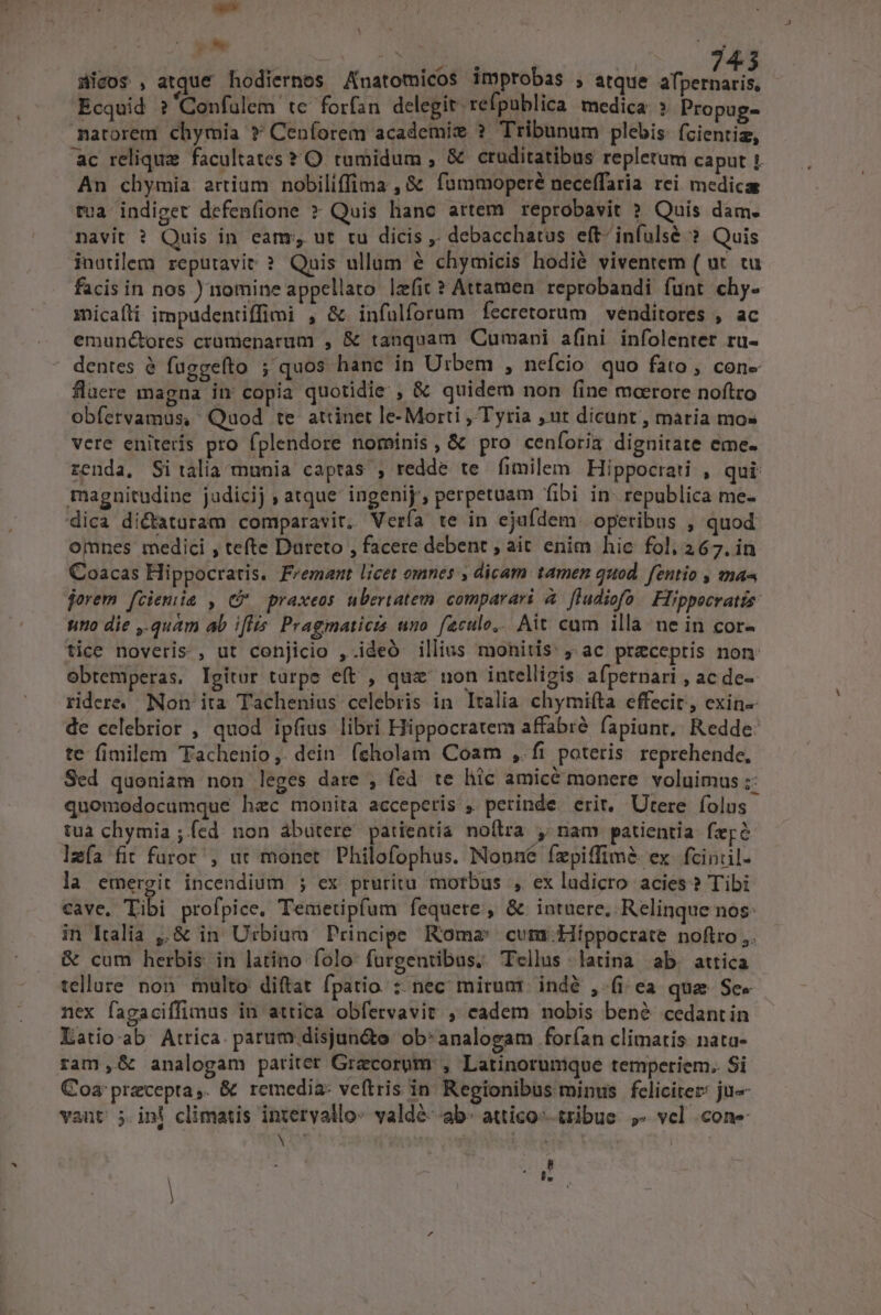 ir | wc Je c PNE TT aicos , atque hodiernes Anatomicos improbas ; atque afpernaris, Ecquid ?'Confuülem te forfan delegit refpublica medica ? Propug- narorem chymia ? Ceníorem academie ? Tribunum plebis. (cientiz, ac reliqua facultates * O tumidum , &amp; cruditatibus repletum caput 1. An chymia artium nobiliffima , &amp; fümmoperé neceffaria rei medica tua: indiget defenfione » Quis hanc artem reprobavit ? Quis dam. navit ? Quis in eam, ut tu dicis ,. debacchatus eft- infulsé ?. Quis inutilem reputavit ? Quis ullum &amp; chymicis hodié viventem ( ut. tu facis in nos ) nomine appellato lzfit ? Attamen. reprobandi funt chy. micaíli impudentiffimi , &amp; infülforum fecretorum | venditores , ac emunc&amp;bres crümenarum , &amp; tanquam Cumani afini infolenter ru- dentes à fuggefto ; quos hanc in U:bem , nefcio quo fato, cone flaere magna in copia quotidie , &amp; quidem non fine moerore noftro obfervamus, Quod te attinet le-Morti , Tyria ,nt dicant, maria mo» vere enitetis pro fplendore nominis, &amp; pro ceníoria dignitate eme. zenda, Si talia munia captas , redde te fimilem Hippocrati , qui magnitudine judicij , atque ingenij, perpetuam fibi in- republica me- dica dictaturam comparavit. Vería te in ejufdem. operibus , quod omnes medici , tefte Dureto , facere debent , ait enim hic fol. 267. in Coacas Hippocratis. Fvemant licet omnes , dicam tamen quod. fentio , maa jorem feciemiia , C praxeos ubertatem comparari à [ludiofo Flippocratis: uino die ,.quam ab i[lis. Pragmaticis uno. feculo... Ait cam illa. ne in cor- tice noveris , ut conjicio ,.ideó illius monitis: , ac preceptis non obtemperas. Igitur turpe eft , quz' non intelligis. afpernari , ac de-- ridere. Non ita Tachenius celebris in Italia chymifta effecit, exin- de celebrior , quod ipfius libri Hippocratem affabre fapiunt. Redde: te fimilem Tachenio,. dein (cholam Coam ,.fi poteris reprehende, Sed quoniam non leges date , fed te hic amice monere voluimus ;: quomodocumque hec mouita acceperis , perinde erit. Utere folus tua chymia ;íed non ábutere patientia noflra , nam patientia fepe lzía fit furor , uc monet Philofophus. Nonné fepiffime ex fcinul- la emergit incendium ; ex prutitu morbus , ex ludicro acies? Tibi Cave, Tibi profpice, Temetipfum fequere , &amp; intuere, Relinque nos: in Italia ,,&amp; in. Urbium Principe Roma: cum: Hippocrate noftro ,. &amp; cum herbis in latino folo fürgentibus.. Tellus latina ab. attica tellure non multo diftat fpatio. :.nec mirunt indé , fi ea qua See nex fagaciffimus in attica obfervavit , eadem nobis benóé cedantin Latio ab Atrica. parum disjun&amp;o ob*analogam forían climatis nata- ram,&amp; analogam pariter Grecorom', Latinorunmique temperiem. Si Coa precepta,. &amp; remedia: veftris in Regionibus minus feliciter: ju vant 5. ini climatis intervallo- valdé- ab. attico^ tribue. ,« vcl cone vs res DE