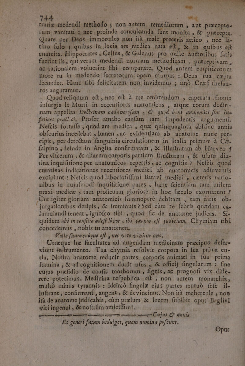 4744. vr trariz medendi methodo ; non autem remediotum , aut precepte- rum vanitati; nec . proinde conculcanda. funt monita, &amp; praecepta. Quare per Deos immortales non ità male preceris attico , nec la- tino folo ; quibus in locis ars medica nata e(t, &amp; in quibus eft enütrita, Hippocrates ; Celfus, &amp; Galenus pro mille au&amp;oribus fatis fuerint iis , qui veram medendi normam methodicam , pizceptivam, ac rationalem | voluerint fibi comparare, Quod autem empiricorom more tru in medendo fecretotum. opem ufurpas ; Deus tua capta fecundet, Hauc tibi felicitatem. non, invidemus.; imó.Crz(i thefau- ros auguramüt.- : Qaod reliquum eft, nec eft à me omittendum , caperata | fronte infurgis le Morti in recentiorcs anatomicos , atque eorum do&amp;ri- nam appellas: Doctrinam cadaverofam ,' €. quod bons. anawmici fimt. in- felices pratl ci, Profer amabo caufam tam impudentis argumenti, Neícis fortaffe ; quod ars. medica , quz quinquaginta abhinc annis obícurius incedebat , lamen , ac evidentiam ab anatome nunc per- cipit, per dete&amp;am fanguinis circulationem in Italia primum à Ca- falpino ; deinde in Auglia confirmatam , &amp; illuftratam ab Harveo t Per vifceram , &amp; aliarum corporis partium ftru&amp;toram , &amp; ufum diu- tina inqui(itione per anatomicos repertis, ac cognitis ? Nefcis quod curativas indicationes recentiores medici ab anatomicis adinventis excipiunt? Neícis quod laboriofilfimi Batavi medici , cateris natio- nibus in hajofmodi inquifitione pares , hanc fcieritiam tam, utilem praxi. medic , tam proficuam, gloriose. in hoc fzculo cxornarunt ? Cur igitur gloriam auatomicis fuamoperé. debitam , tam diris ob. jurgationibus deripis, &amp; immiauis ? Sed cüm te febris quadam ca- lamüiandi teneat, ignofco tibi , quod (ic de anatome judicas. Si- quidem «i in confrlio adeft livor , ibi. cacum efl. judicium, Chymiam tibi €oncedemus , nobis ta anatomen, gi Valle fauimcuiaue eff. , nec voto vivitur uuo. ! Utreque hz facultates ad. augendam medicinam praecipuo dcfer- viunt iaftrumento. Tua chymia refolvit corpora in fua prima en- tia, Noftra anatome. reducit partes. corporis animati in fua prima ftamina , &amp; ad cognitionem ducit ufus., &amp; officij fingularom : fine cüjus prefidio de caufis motborum , fignis, ac prognofi vix diffe- rere poterimus. Medicina refpublica c(t , non autem | monarchia, multó minüs tyrannis : idcircó fingule eju$ partes mutuó fefe il- luftrant , confirmant , augent ; &amp; devinciupt. Non ità mehercule , non ità de anatome jid icabis, cám przlum &amp; lucem fubibit opus Baglivi EN viri ingenui , &amp; no(trám amicitfimi. pur ri € M — — Cu n C antis £t generi fatum indulget, quem mimina pofcunt, | i^ | Opus