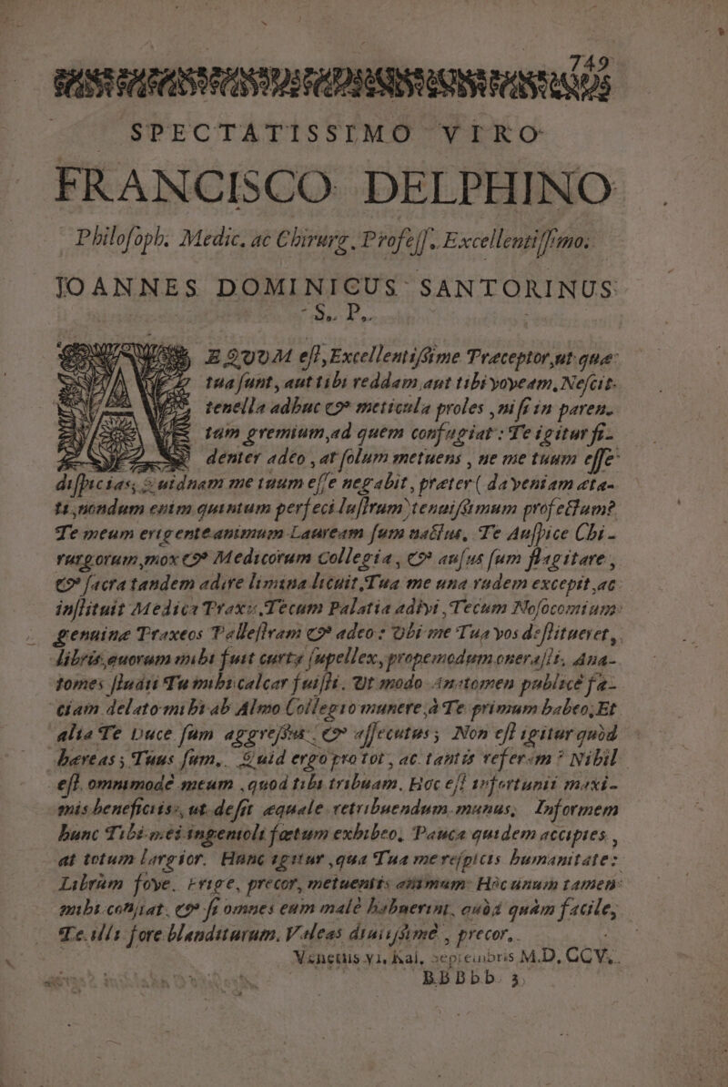 749 VIS RAFER CRY MS FCD ESSI HIS QUOS |» SPECTATISSIMO VIRO FRANCISCO DELPHINO Philofopb. Medic. ac C birurg . Profe z Excellentiffimo. JOANNES DOMINICUS: SANTORINUS: | UB. d K Ae A E $974 ell,Excellentiffime Trceptor,ut que: SEN ZI E fMajfunt,auttibi reddam ant tibi yoyeam, Nefcit- pes 7 28 2» tenella adbuc 9» metieula proles ,mift im paren. zu [Se E tum gremium ad quem conf ugiat : Te igitur f- Zw denter adeo , ar folum metuens , ne me tuum effe | &amp;utdnam me aum ejfe negabit , preter ( dayeniam «ta-. t, nondum enim quinium perf eciluflrum) tenuifimum prof etium?. Te meum erigenteanimum Lauream [ut naélus, Te Au|[pice Chi - ruzgorum mox C9? Medicorum Collegia, €? aufus [um Blagitare , €? [acra taudem adire limina ltcuit.Tua me una rudem except ac. in[lituit Medica Traxi Tecum Palatia adiyi ,'Tecum Nofocomium: genuine Traxeos Tellellram c2? adeo: Obi me Tua yos deflitueret,. librit.euoram inibi futt curtg (upellex, propemodum onera[lt, Aua- tomes [ludi Tu nbi calcar [ni]. Ut modo Anctomen publice fa- ciam delato mibiab Almo Collegio munere à e primum babeo; Et alia Te Duce fum aggrese eo affecutus ; Non efl igitar quód fpic Ías; efl. ommmode meum ,quod tibi tribuam, Hoc eff arfertunii maxi- mis beneficiiss, ut. defrt equale vetribuendum. munus, Informem bunc Tibi wei ingentolt faetum exhibeo, Pauca quidem accipies , at totum Lareíor. Hnnc egitur ,qua Tua me reípicts bumantatez. Lirem foye. Prige, precor, metueniis emn mam: Hocunum tamen: mnbi-cofiiiat . e$? fi omnes eum malé babuerint, oubd quàm facile, Te. d Í1 fore blanditurum. V.eleas duivyuméd , precor, Ais | V«neuis y 1, hal, »epieiioris M.D, CCV,. BRBBbb. s.