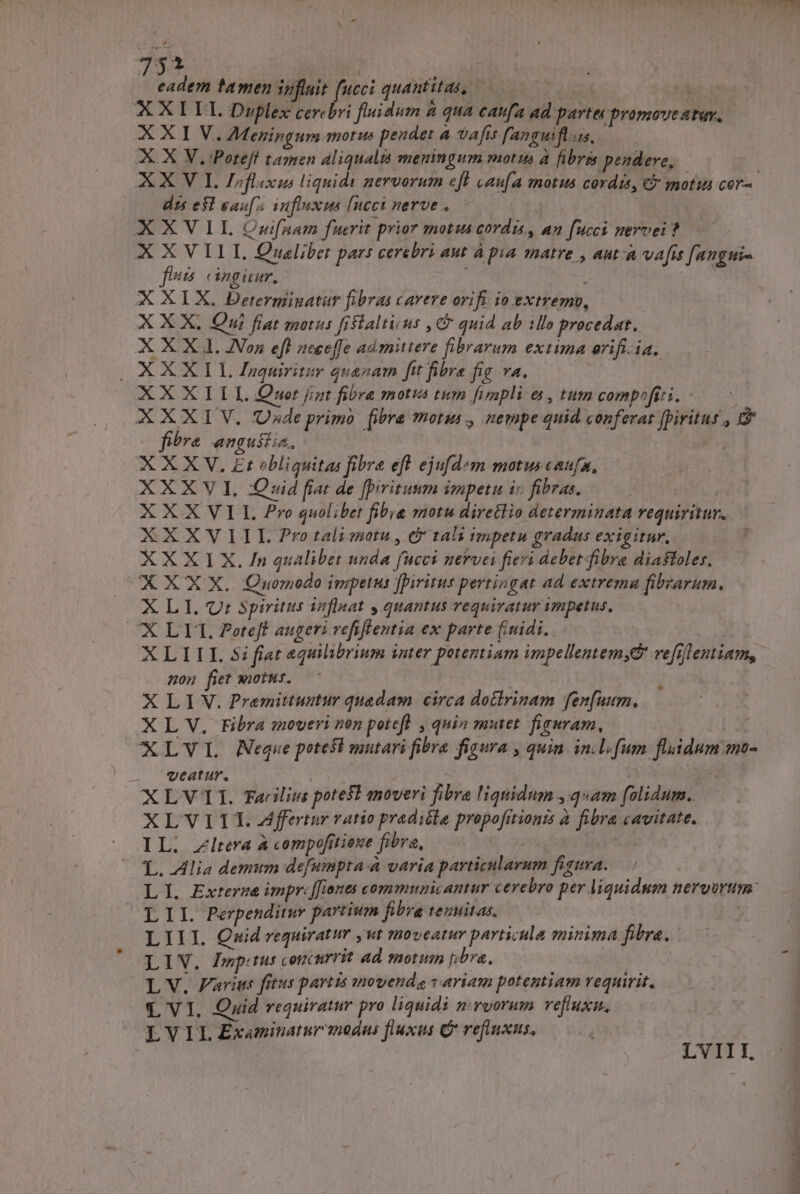734 t eadem tamen 3ofluit D quantita, ——— à XXILUL Duplex cercbri fiidum &amp; qua caufa ad parte promovestuy, | XXI V, Meningum motus pendet à vafis fanguifls,. X X V.Poteff tamen aliqualis meningum motu à fibris. pendere, dis e$ eau influxus [neci nerve. — XXVII QCnwifanam fuerit prior motus cordis, an fucci nervei ? X X VILI, Queliber pars cerebri aut à pua matre , aut-à vafis [angui- fes cingi, , : | XXIX. Derermingatur fibras cavere orifi io extremv, X X X, Oui fiat motus fistaltisus , C quid ab illo procedat. XXXI Jon efl neceffe admittere fibrarum extima arifi-ia. OXXXIT Inquiritir quanam ft fibre fic va. XXXIILL Qwmwor jiat fibre motus tum fimplies, tum compofizi. - XXXIV. ade primo [ibra *hotus., nempe quid conferat fpiritus , &amp; e fibra engustia, XXXV. Et obliquitas fibre eft ejufd*m motus caufa, XXXV Quid fat de fpritumm impetu i» fibras. : XXX VII. ro quolibet fibig motu diretlio determinata requiritur. XXXV I IL Pro talimotu , &amp; tali impetu gradus exigitur, XXX I X. In qualibet nnda fucci nervci fiers debet fibra diafoles, XXX X. OCuomodo impetus fpiritus pertingat ad extremau fibrarum. X LI. Qr spiritus inflnat y quantus requiratur impetus, X LL. £oreff augeri refiftentia ex parte fiuidi. uon fiet sootus. | XLIV. Pramittuutur quadam circa doGirinam fen[uum. XL V. Fibra enoveri non poteft , quin mutet. fieuram, XLVL Neque potest mutari fibra figura , quin inl. fum fluidum emo- . veatur. | ! | XLV1I. Farilius poteft moveri fibra liquidum qam folidum. XLVITT.Affertur ratio pradióle propofitionzs à fibra cavitate. IL. Zlrera à compofitiene fibra, L. Allia demum defumpta-à varia particularum figura. LI. Extermée impr: [iones commnunicantur cerebro per liquidum neryurtim: I T1. Perpenditur partium fibra tenuitas. LIII. Quid requiratur ut moveatur particula minima fibra. LIV. Igptus concurrit ad morum bra. L V. arits fitus partis movenda variam potentiam requirit, Q VI. Quid requiram pro liquidi nruorum reflux. LVIL Examinatur modus fluxus C refiuxus, B TT Zu ^S e
