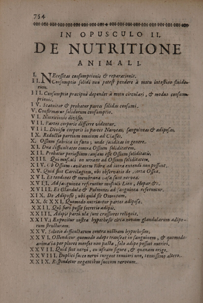 wo PARET Y - 7$4 : | IN.OPUSCURUOUE:--—-€ DE NUTRITIONE ANIMALI I. ING cenfumptionis C? reparationis, ILA WCezfumptio folidi mon. poteft pendere à motu intefigo flnidee- YA?A. , : ETI, Con[umptio pracipué dependet à motu circulari , &amp; modus. confu Pt 10715, Ss | I V. Sratuitur C probatur partes folidas confumi.. ^ V. Confirmatnr foliderum confumptio, | V I. AIVutritionis divifío: V LL. Partes corporis differre videntur. Wade | VIiÍ I..Divifje corporis in partes INervtas (anguineas c adipo[a5. IX. Redutlio partium omnium ad: Cla[fes. di X. Offium fabrica in fetu 5. ande foliditaa in genere. X L. Due difficultates contra Offen. foliditatem.. X LL. Probatur pevioffiumcau[am effe Offium foliditatzs. XIIL Ouimnsfuli on urratt ad Offium [oliditatem, | X I V. Cb Offium vavitateno Fibra ad iutva extendi non poffant,,. X V. Quid fint Cartilagina, ubi obferoatio de :iorta Ofea.. X V IL. Ertendines &amp; membrana vafa funt nevvea. X.V LI. 24d [aiguinea referuntur mufculi: Lien , Hepar Gc. XVIII, ErGlandule&amp; Pulmones ad [auguinea- referuntur, XIX. De Adipofis y ubi quid frt Ozsentum.. | X X. &amp; X X I, Quomodo.nutriantur partes adipo[a. XXIT. Qri fieri po[fit fecretio adipis. | XX LIL ipis particula [unt craffiores reliquis, AL d ut à X XI V.j Exponitur noflra. bypothe[it circa novam glandularum adipo -. rum [iatturam. | X X V. Solutio difficuliatum contra nofiram bypotbe fim. X X V L Osfenditur quomodo adeps tvan[eat in fanguinem , c&amp; quomodo: arima'ia per plures menfes non paSla , folo adipe po[[iat nutriri, X X.V LI. Quid fint neroi , cuimfram figura ,C* quanamorigo,—— XXVILIL Duplici fucco nervi turgent tenuiori uno, tenuiffimp altero; X. X I X. Ropondetur zegantibus [nceum nerveum..