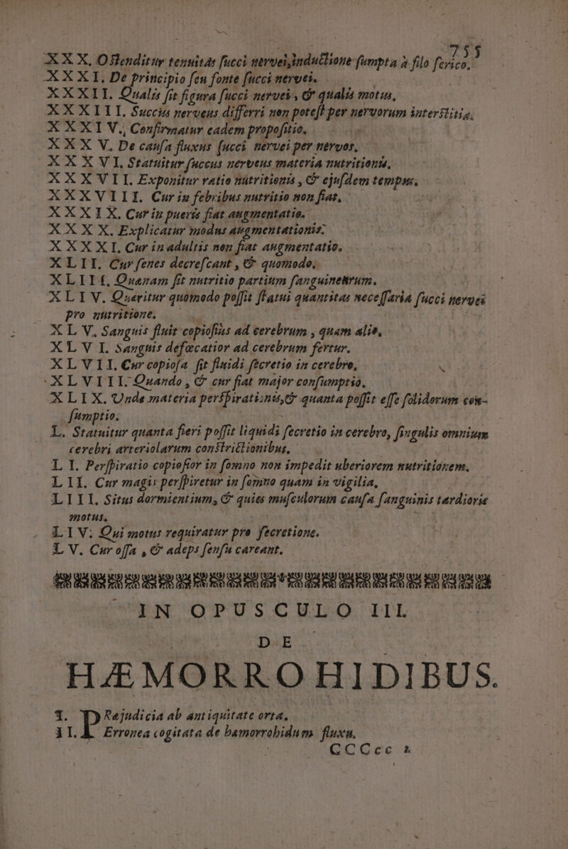 ^ AX X, Oflenditur tenuitas fucci survédndadTiope fumpta à filo Rn AXXXI.De principio fen fonte fucci nervt... XXXII. Quali fit figura fucci nerve, Ge qualia motis, XXX LLLI. Succin nerveus differri nez peteft per nervorum intersit, XXXI V. Confirmar cadem propofitie, XXX V. Be cafa fluxus (uci, nervei per tiévvor, X X X V I, Statuitur fHcens. uervtus mATCTIA TIHETIEIOEM, XXXVII. Exponitur vatio nütritiena , C ejufdem isa | AXXVIII. Cur iz febribus nutvitio non fiat, zn X X X I X, Cur in pueris fiat. augmentatio, — X X X X. Explicatur modnt aeamentationis; XXXXI. Cur inadaltis nen fiat augmentatio, XLII. Car fenes decrefzant , C quomodo, XLILE Qnam fit nutritio partim [anguinetrum. ALIM. Queritur quomodo pe[fit fFatui quantitas neceffaria fait nergei pro untritione, X L V, Sanguis fluit copioftss ad cerebrum , quam alie, X L V IL. sangtis defecatior ad cerebrum fertur. XLVII.Cwrcopiofa fit finidi fecretio in cerebro, XLVIII. Qzando , C enr fiat major confumptso. XLIX.Unde materia prrifiratiunit quanta poffit effz füliderum cost f'umptio. AS. s sah quanta fieri poffit liquidi Vicrtio in cerebro, fngulis omuium cerebri arteriolarum consiritlionibus, | LI Perfpiratio copioftor in fomno non impedit uberiorem nutritiaxem. LII. Car magi: perfivetur in fermo quam in vigilia, LIIIL.GSitus dormientium, é quies mu[ctllorum caufa Janguinis turilisxie motus. LIV: Qui motus requiratur pro. fecretione. L V. Cur offa , €? adeps fenfu careant. ————— j NCOPUSCULO 1l b HAEMORRO HIDIBUS. - Rejudicia ab antiquitate orta, 1 LA. Erronea cogitata de bamorrobidum fluxa. (2CGoe X