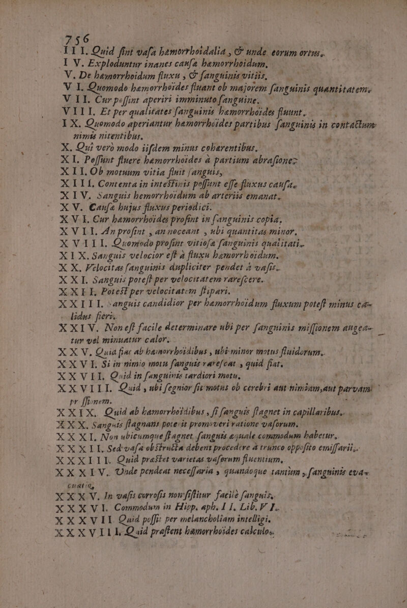 756 A IL. Quid fígi vafa hbamorrboidalia , C? unde eorum ovii, Y V. Exploduntur inanes can[a. bamorrhoidum, V. De besnorrboidum fluxu , C fanguints vitiis, V I. Quomodo bamorrbetdes fiant ob majorem fanguinis quantitatem. V II. Cur pe[fint aperiri mminuto fanguine. V III Et per qualitates [anguimis bemorrboides fluunt. Á I X. Comodo aperiantur bemorrhaides partibus fangiina ia contaBhum nimts nitentibus, , X. Qui vero modo iifdem minus cobarentibus, X I. Poffunt fluere bemorrhoides à partium abrafionez X ILI. Ob motuum vitia finit Jangtisy XI Lf Contenta in intesfizis poffant effe fluxus caufa. XIV. Sanguis bemorrboidum ab arteriis emanat. X V. Caufa bujus fluxus periodici. X V. I. €ur bemorrboidei profint i2 f. an guinis copia. X VII. 4f profint , an noceant , ubi quantitas minor, - X NLLL Quuenjodo profizt vitisfa fanguizis quat itati. X 1 X. Sanguis velocior eff à fluxn bamorrboidum. X X. Felocitas [anguimis dupliciter peudet 2 4 vafis. XXI. Sanguis poteft ? per velocitatem rare(cert.. XXIE Potest per velocitatem f'ipari. XIX PLI. ARN] candidior per bemorrhtidum fixum poteft m minii tá - idus XXI A Non efl facile determinare nbi per MW mil[[ianem angea- tur vel minuatur calor... 4 XN Quia [in ab ba:norrbotdibus , ubi miner motus fluidorums,. X X V L Si in nimio motn fanguis varefcat » quid. flat, XXVII Qoid in [anguivzs tardiori znotu, go UR AXVTLI. Quid ; ibi fegnitor fit motus ob cerebri atit nimiam,ant parvami pr fBonern. XXIX. Quid ab bamorrloidibus , ff ? [anguis mod in capillaribut.. X X X, Sangsts flagnans potesit promoveri vatione vaforum. —— X X XI. Non ubicumque fl aget. fangtta ejuale commodum babetur, |OXXXIL Sed vafa obfirutia debeut procedere à trunco oppofa sto emiffarii.;. XXXIII. Quid presiet varietas vafornm fiuemium, XXXIV. Unde pendeat nece[J aria quandoque ramini ,fangninis eas £udt: XXX Y. In vafis corrofrs nowfrflitur. facile fanguis. XXXV Commun in Hipp. apb.I I. Lib. V I. XXXVII Quod pf: per melancboliam intelligi,