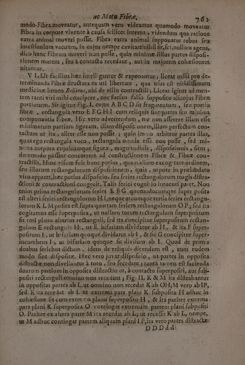 | ac Motn. Fibre, 36x modo.Fibramoveatur, antequam vero videamus. quomodo. moveatur. Fibra.in cerpore vivente à caufa fcilicet interna: videndum qua.ratione. extra. animal moveri poffit, Fibra: extra animal. fapponatur.tubus. feu: inteftinulum vacuum, in cajus nempe cavitatelnihil fit,(ci.nullum agens, dico hanc Fibram moveri non polle quin minima.illias partes difpofi- tionem mutent , fen à contaQta recedant. autin majorem cohzfionem: nitantur,. | , oV ELUt facilius hzc intelligantur &amp; exponantür;; liceat mihi pro de- terminanda Fibre (tructara ea uri libertate , qua ufus cft: niriditfimum: medicinz lumen Zllizus, ubi.de villo contraátili ;.Liceat igitar ad. men- tem tanti viri mihi-concipere , nec foríau. fal(o fuppofito alicujus Fibra: portionem. Sir igitur Fig..I. cujus A D C D.(it fraginentum , feu portio fibrz. , rectangula.vero E E G-FLI. cum reliquis fintzpartes fen. minima, componentia E;brz, Hic vero advertendum , me non afferere illam efe miuimarum partium figuram; illanvdifpolit:onem,illum perfectum con- tactum ur. ita. aliter: effe non poffit. ; quin imo arbitror partes illas, quas ego re&amp;angula voco., rectangula ounia effe. non poffe , fed /mi- nima corpora cujufcümque figarz:, magnitudinis , difpofitionis ; fitus ;. dummodo poffint: concurrere. ad: contrü&amp;ionem. Fibre &amp;. Fibrz. con- uactilis, Hinc vifum fuit hunc potius , quamalium excogitareordinem,. feu illorum re&amp;angulorum difpofitionem , quia , utpote in przlaudato viro apparet,hac potius difpofitio, feu feries rectangalorum magis difta» &amp;ioni &amp; contra&amp;ioni congruit, Talis feriei cogni:io intuenti pacet, Nou: enim prima rectangulorum feries EF. G. quomodocumque fuper pofita. eft alteri ferici re&amp;tangulorum HL neque utcamqae tertia feries rectangue, lorum K.L M pofita eft fupra quartam feriem rectangulorum O P; fed ita: fit toti plano. alterius reGtanguli; fed ita concipitur fuperpofituin rc&amp;tan- £g»lum E re&amp;tangulo E, ut E. bifariam dividatnr.ab H.,. &amp; ita F fuper«- pofitum L, ut bifzriam quoque. dividatur ab1 , &amp; fic. G concipitur fuper: incumbens L, ut bifariam quoque: fii divifum ab 1. Quod de primis: dàarum partium in oppofita di(lra&amp;io ut, àcontattu faperpofiti, aur fub- in oppofitas partes ab L.ut omnino non recedat K ab OH;M vero ab IP, , fed. K ita recedat: ab:L. ut. exurema pars. plani K. fubpofita. H adhuc in: cohafione. (it. cum extre;r0.plano fuperpofitoH ,.&amp; ita pariter extrema : Q. Pariter exaltera parte M ita recedat ab.L; ut recelfit K ab L, nempe, , DDDdd: