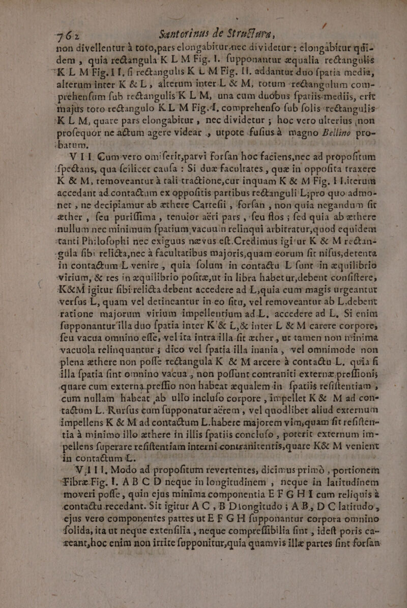 ^ d * BUR 362 Santorinus de Stru£ima, | non divellentur à toto,pars clongabitur nec dividetur: elongabitur qdi- dem , quia re&amp;angula K L M Fig. I. fupponantur zqualia rectangulis 7K L M Fig. LI. (i re&amp;angulis K L M Fig. IT. addantar duo fpatia media, alterum inter K &amp; L , alterum inter.L &amp; M, totum -re&amp;tangolum com- . prehenfüm fub re&amp;angulis K L M, una cum duóbus fpatiiszmediis, erít majus toro tectangalo K L'M Fig.4, comprehenfo fab folis:re&amp;angulis- 'K L M, quare pars elongabitur , nec dividetur ; hoc vero ulterius jnon profequor ne actum agere videar ., utpote fufiusà magno Zellino pro- «batum. | ( V LI. €uarvero omiferit;parvi forfan hoc faciens,nec ad propofitum 'fpe&amp;tans, qua fcilicet caufa : Si dua facultates , que in oppofita traxere K &amp; M,removeantur à tali-tra&amp;tione,cur inquam K&amp; M Fig. I Literuim accedant ad contactum ex oppofitis partibus re&amp;anguli L;pro quo admo- net , ne decipiamur ab aethere Carte(ii , forían , non quia negandum fit Ather , fea puriffima , tenuior aéri pars , 'feu flos ; fed quia ab ethere nullum nec minimum fpatium vacauin relinqui arbitratur,quod equidem *tanti Philofophi nec exiguus nevus.eft.Credimus igi:ur K &amp; M rectan- .güla fibi reTi&amp;a,nec à facultatibus majoris,quam.eorum fit nifüs;detenta in conta&amp;um L venire , quia folam in contaétu L font in equilibrio virium, &amp; res in equilibrio pofitz,ut iu libra habetur,debent confiftere; K&amp;M igitur fibireli&amp;a debent accedere ad L,quia cum magis urgeantur verfas L, quam vel detineantur ineo (itu, vel removeantur ab L.debeut ratione majorum virium impellenium ad.L, accedere ad L, Si enim fapponantur illa duo fpatia inter K'&amp; L,&amp; inter L &amp; M carere corpore; feu vaca omnino effe, velita intrailla.fit eher , ut tamen non nsinima »vacuola relinquantur. dico vel fpatia illa inania , vel omnimode non plena zthere non polfe rectangula K. &amp; M arcere à conta&amp;u L. quia f illa fpatia fint omnino vacua , non poffunt contraniti externz preffioni; quare cam externa preffio non habeat equalem in. fpatiis refiftentiam ; cum nallam habeat ab ullo inclufo corpore , ivpellet K &amp; M ad con- tactum L. Rurfus cam fupponatur acrem , vel quodlibet aliud externum impellens K &amp; M ad contactum L.habere majorem vim;quam fit refiften- tía à minimo illo zthere in illis fpatiis conclufo , poterit externum im- pellens fuperare refiftentiam interni conuranitentis,quare.K&amp; M venient d contatta pt eva : | V 01. Modo ad propofitum revertentes, dicimus primó , portionetm Fibrz.Fig. 1. A B C D neque iu longitadinem , neque in latitudinem contactu recedant. Sit igitur A C , B Diongitudo ; AB, D C latitudo, ejus vere componentes pattes ut E F G H füpponantur corpora omnino folida, ita ut neque extenfilia , neque comprefíibilia (int , ideft poris ca- t1eant;hoc enim non irrite fupponitur,quia quamvis ille partes fint forfan /