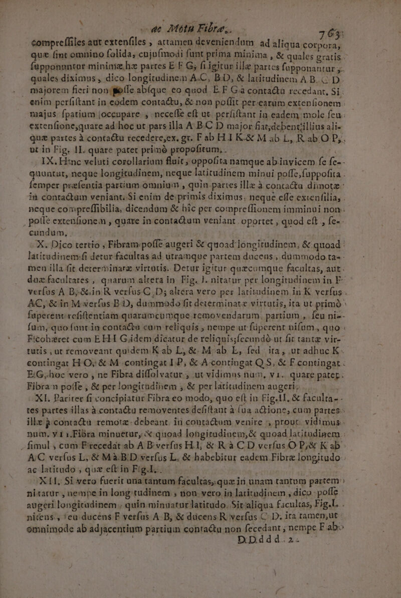 : (ow Mta Fibre; 763: comprelfiles aut extenfiles , attamen deveniendam ad TEAMS tbi quz (int omnino folida, cujo(modi funt prima minima , &amp; quales gratis - füpponnntor minima. hz partes E F G; fiigitur ille partcs fapponantar quales diximus, dico longitudine A.C, B-D, &amp; latitudinem A B. D. majorem fieri non elfe ab(que eo quod E.F Gà contacta recedant, Si enim perfi(tant in eodem conta&amp;tu, &amp; non poffit per.earüm extenlionem. majus fpatium joccupare. , . neceffe eft ut. perfiftant ia eadem mole feu. extenfione,quare ad. hoc ut pars illa A.B.C D major fiat;debentillius ali- quz partes à conta&amp;tu recedere,ex. gr. F ab H1 K.&amp; M ab L, R abO D, ut in Fig. 1L. quare patet primó propofitum, . 2 . XX. Hinc veluti corollarium fluit ; oppofita namque ab.invicem fe fe- quuntaüt, neque longitudinem, neque latitudinem minui poffe, fappofita . Íemper praíentia parium omnium , quin partes illz à contactu dimotz- ià contactum veniant. $i enim de: primis diximus. neque effe excenfilia, . neque compreffibilia, dicendam &amp; hic per comprefTionem imminui non . pote exten(ionem , quare in contaQum veniant oportet , quod eft , fe-- cundüum,. — — | X. Dico tertio , Fibram:poffe augeri &amp; quoad longitudinem, &amp; quoad. latitadinem:fi detur facultas ad utramque partem ducens, dummodo ta- - meu illa fit deter minara virtatis. Detur igitur quecumque facaltas, aut : daz facultates , qnarum alteta in. Fig. ]. nitatur per longitudinem in F- verfos'A BjG.in R verfus.C, D; altéra vero pes latitudinem in K verfus . AC, &amp; in M-xerfus B. D, dummodo fit determinate virtutis, ita ut. primó ^ Íuperent refiftentiam quarumcumque removendarum. partium, feu niz- fum, quo fant in contacta cum reliquis , nempe ut füperent nifum, quo : F:cohzret cum E HI G.idem dicatur de reliquis;fecundó ut fit tantz vir- tutis , ut removeant quidem.K ab L, &amp;. M ab E, fed. ita, ut adhuc K- contingat HO; &amp; M contingat I.P, &amp; A-contiogat Q.S, &amp; PF contingat: EiG..hoc vero , ne Fibra diffolvatur. , ut vidimus nu, v1. quare pater. Fibran poife , &amp; per longicadinem ; &amp; per latitudinem augeri; XI. Paritet fi concipiatur Fibra eo modo; quo elt in Fig.tI, &amp; faculta. - tes partes illas à contactu removentes defi(tant à (ua aQiione, cum partes. ille à contacta. remotz- debeant. ii contactum venire , prout: vidimus - num. y 1 1.Fibra minuetur, X quoad longitudinem,&amp; quoad latitudinem : - fimul, cum F'tecedat ab A Biverfus H.1;, &amp; R à C D verfus O P&amp; K ab. AC veríus L, &amp; Mà.B.D verfus L, &amp; habebitur eadem Fibra longitudo ac latitudo, que eftin Fig.l..— XLI, Si vero fuerit una tantum facultas,.quz iri unam tantum partem : nitatur , nempe in long tudinem ; nou vero in latitudinem , dico pofle : augeri longitadinem.. quin minuatur latitudo. Sir aliqua facultas, Fig.L . nitens., 'eu. ducens F verfus A B, &amp; dücens R. verfus C. D. ira tamen,ut : omnimode ab adjJacentium partiuin contacta non d E nempe F ab DD ^» P